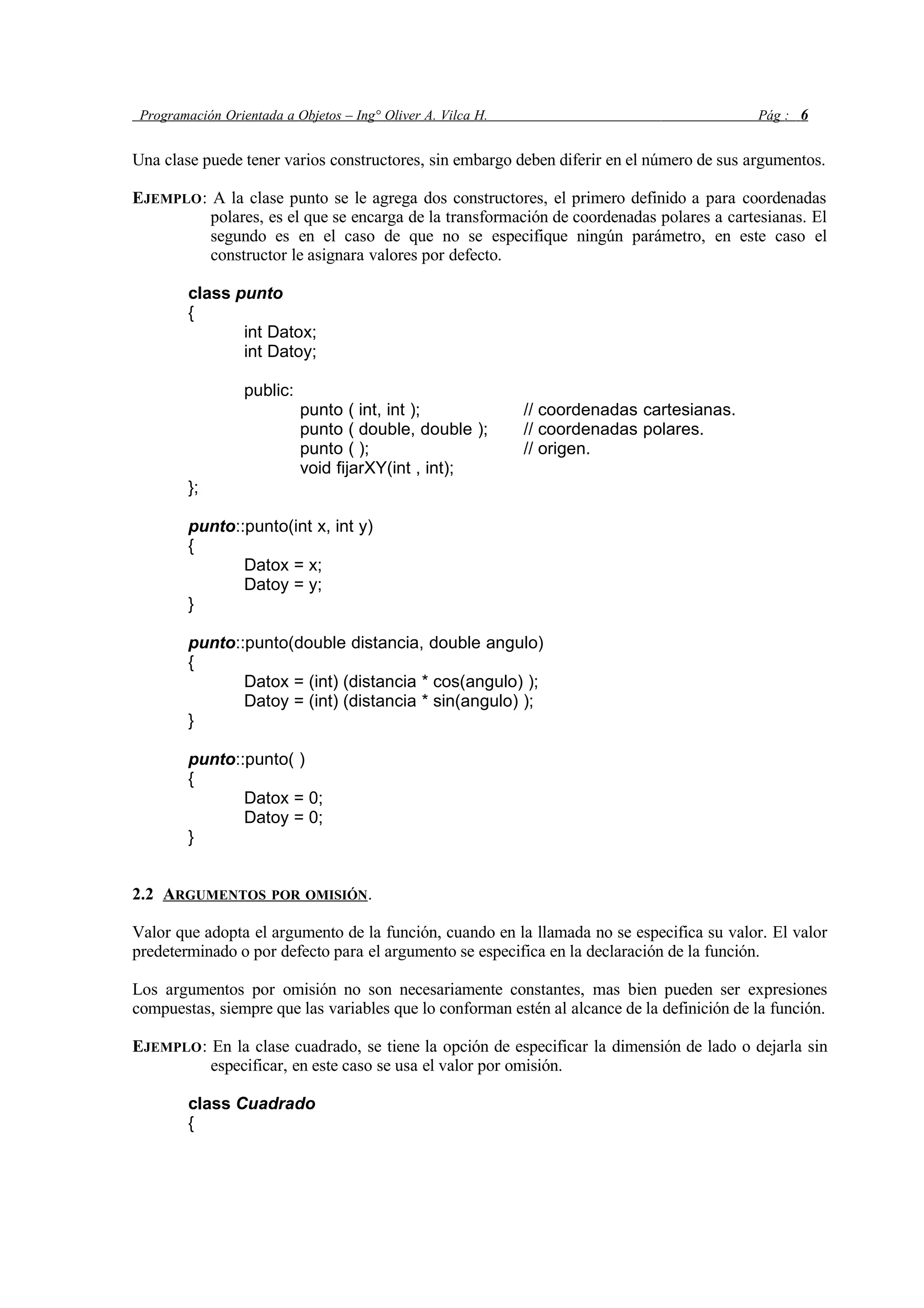 Programación Orientada a Objetos – Ing° Oliver A. Vilca H. Pág : 6
Una clase puede tener varios constructores, sin embargo deben diferir en el número de sus argumentos.
EJEMPLO: A la clase punto se le agrega dos constructores, el primero definido a para coordenadas
polares, es el que se encarga de la transformación de coordenadas polares a cartesianas. El
segundo es en el caso de que no se especifique ningún parámetro, en este caso el
constructor le asignara valores por defecto.
class punto
{
int Datox;
int Datoy;
public:
punto ( int, int ); // coordenadas cartesianas.
punto ( double, double ); // coordenadas polares.
punto ( ); // origen.
void fijarXY(int , int);
};
punto::punto(int x, int y)
{
Datox = x;
Datoy = y;
}
punto::punto(double distancia, double angulo)
{
Datox = (int) (distancia * cos(angulo) );
Datoy = (int) (distancia * sin(angulo) );
}
punto::punto( )
{
Datox = 0;
Datoy = 0;
}
2.2 ARGUMENTOS POR OMISIÓN.
Valor que adopta el argumento de la función, cuando en la llamada no se especifica su valor. El valor
predeterminado o por defecto para el argumento se especifica en la declaración de la función.
Los argumentos por omisión no son necesariamente constantes, mas bien pueden ser expresiones
compuestas, siempre que las variables que lo conforman estén al alcance de la definición de la función.
EJEMPLO: En la clase cuadrado, se tiene la opción de especificar la dimensión de lado o dejarla sin
especificar, en este caso se usa el valor por omisión.
class Cuadrado
{
 