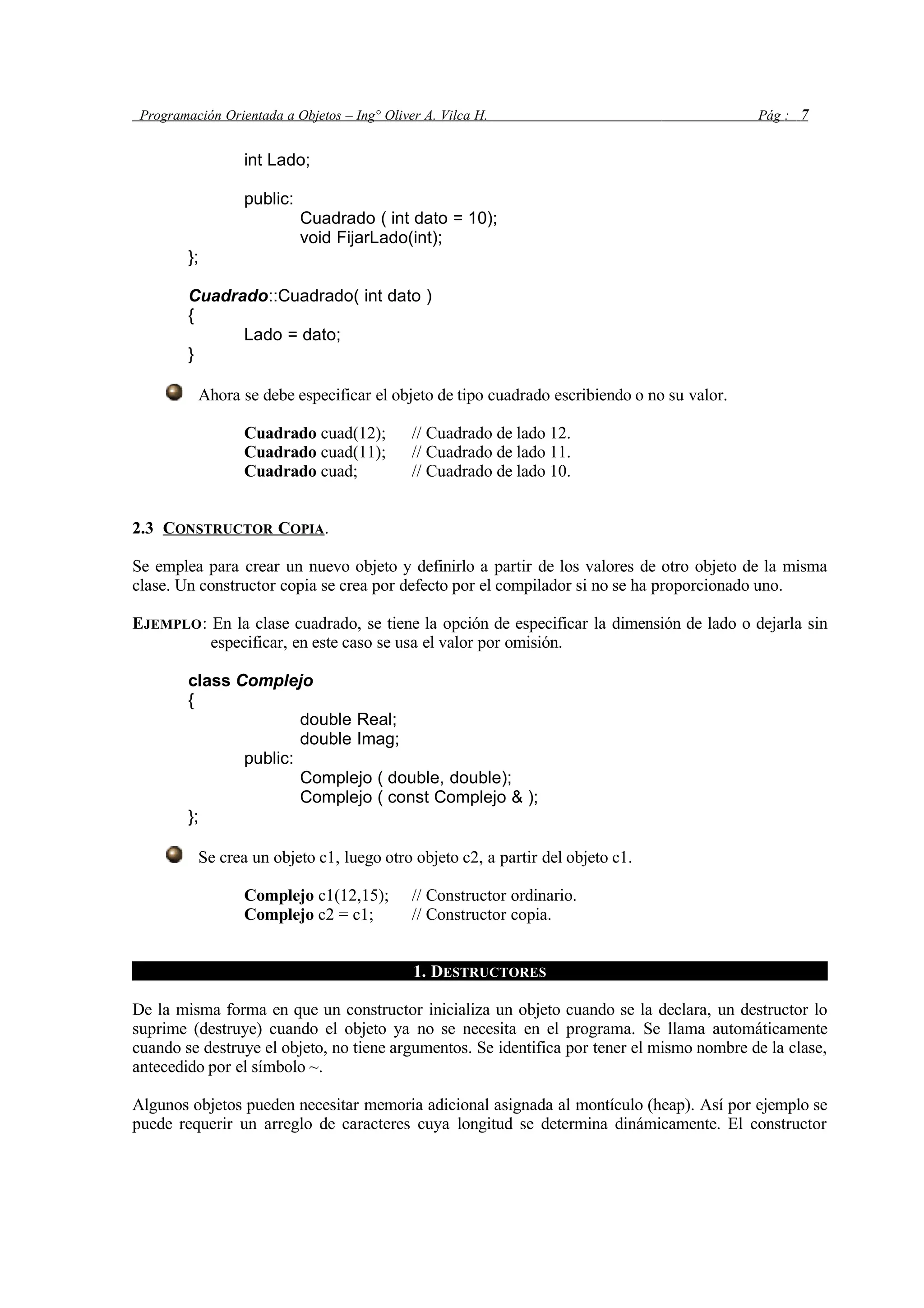 Programación Orientada a Objetos – Ing° Oliver A. Vilca H. Pág : 7
int Lado;
public:
Cuadrado ( int dato = 10);
void FijarLado(int);
};
Cuadrado::Cuadrado( int dato )
{
Lado = dato;
}
Ahora se debe especificar el objeto de tipo cuadrado escribiendo o no su valor.
Cuadrado cuad(12); // Cuadrado de lado 12.
Cuadrado cuad(11); // Cuadrado de lado 11.
Cuadrado cuad; // Cuadrado de lado 10.
2.3 CONSTRUCTOR COPIA.
Se emplea para crear un nuevo objeto y definirlo a partir de los valores de otro objeto de la misma
clase. Un constructor copia se crea por defecto por el compilador si no se ha proporcionado uno.
EJEMPLO: En la clase cuadrado, se tiene la opción de especificar la dimensión de lado o dejarla sin
especificar, en este caso se usa el valor por omisión.
class Complejo
{
double Real;
double Imag;
public:
Complejo ( double, double);
Complejo ( const Complejo & );
};
Se crea un objeto c1, luego otro objeto c2, a partir del objeto c1.
Complejo c1(12,15); // Constructor ordinario.
Complejo c2 = c1; // Constructor copia.
1. DESTRUCTORES
De la misma forma en que un constructor inicializa un objeto cuando se la declara, un destructor lo
suprime (destruye) cuando el objeto ya no se necesita en el programa. Se llama automáticamente
cuando se destruye el objeto, no tiene argumentos. Se identifica por tener el mismo nombre de la clase,
antecedido por el símbolo ~.
Algunos objetos pueden necesitar memoria adicional asignada al montículo (heap). Así por ejemplo se
puede requerir un arreglo de caracteres cuya longitud se determina dinámicamente. El constructor
 