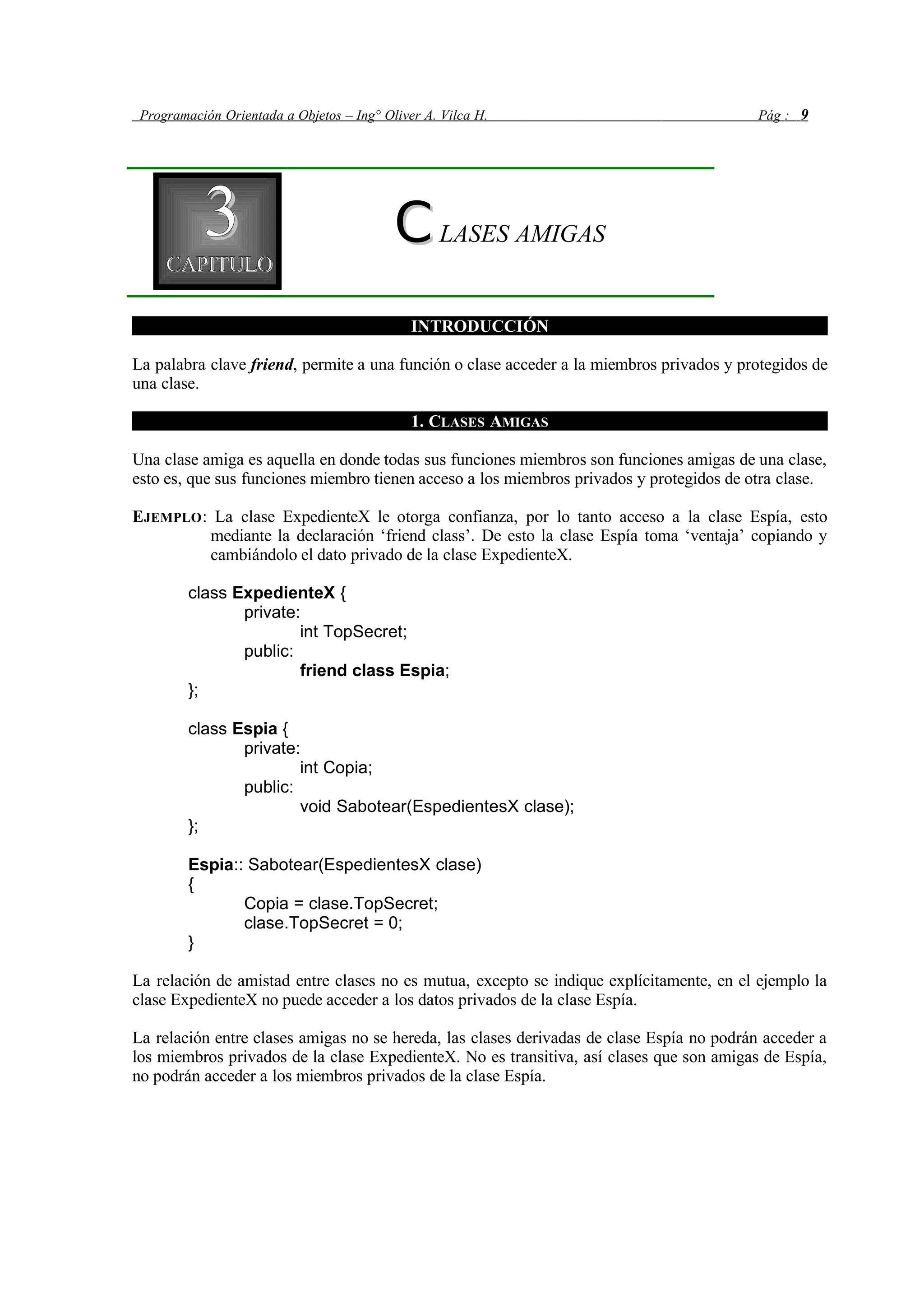 Programación Orientada a Objetos – Ing° Oliver A. Vilca H. Pág : 9
33CAPITULOCAPITULO
CCLASES AMIGAS
INTRODUCCIÓN
La palabra clave friend, permite a una función o clase acceder a la miembros privados y protegidos de
una clase.
1. CLASES AMIGAS
Una clase amiga es aquella en donde todas sus funciones miembros son funciones amigas de una clase,
esto es, que sus funciones miembro tienen acceso a los miembros privados y protegidos de otra clase.
EJEMPLO: La clase ExpedienteX le otorga confianza, por lo tanto acceso a la clase Espía, esto
mediante la declaración ‘friend class’. De esto la clase Espía toma ‘ventaja’ copiando y
cambiándolo el dato privado de la clase ExpedienteX.
class ExpedienteX {
private:
int TopSecret;
public:
friend class Espia;
};
class Espia {
private:
int Copia;
public:
void Sabotear(EspedientesX clase);
};
Espia:: Sabotear(EspedientesX clase)
{
Copia = clase.TopSecret;
clase.TopSecret = 0;
}
La relación de amistad entre clases no es mutua, excepto se indique explícitamente, en el ejemplo la
clase ExpedienteX no puede acceder a los datos privados de la clase Espía.
La relación entre clases amigas no se hereda, las clases derivadas de clase Espía no podrán acceder a
los miembros privados de la clase ExpedienteX. No es transitiva, así clases que son amigas de Espía,
no podrán acceder a los miembros privados de la clase Espía.
 