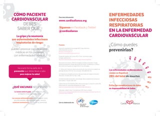 Fuentes:
Asociación Española de Vacunología (AEV). Gripe Estacional.
Enfermedad Neumocócica.
[http:/
/www.vacunas.org/gripe-2/]
[http:/
/www.vacunas.org/enfermedad-neumococica/]
Fundación Española del Corazón (FEC). Cómo incrementa la gripe
el riesgo cardiovascular.
[http:/
/www.fundaciondelcorazon.com/prevencion/riesgo-cardiovascular/gripe.html]
Documento de consenso 2012 de Sociedades Científicas Españolas, Consejo
General de Enfermería y Grupo de Estudio de la Gripe. Coordinación: R. Cisterna.
Vacunación de los grupos de riesgo frente al virus de la gripe.
J.J. Picazo et al. Consenso sobre la vacunación anti-neumocócica en el adulto con
patología de base, 2013. Rev. Esp. Quimioter. 2013;26(3):232-252
U.S Department of Health and Human Services Centers for Disease Control and
Prevention. HCVG15-ADU-121. May 3, 2016.
Sociedad Española de Geriatría y Gerontología. Recomendaciones de vacunación
para adultos y mayores 2016-2017.
Instituto Nacional de Estadística (INE). Defunciones según la causa de muerte 2015.
Defunciones por causas (lista detallada) sexo y edad.
[http:/
/www.ine.es/jaxi/Tabla.htm?path=/t15/p417/a2015/l0/&file=01000.px&L=0]
Entrevista a Valentí Fuster. 4 de septiembre 2017. Diario La Razón.
[http:/
/www.larazon.es/atusalud/salud/valentin-fuster-el-90-de-la-patologia-cardiovascular-responde-a-sie-
te-factores-de-riesgo-GM15919069]
Con la colaboración de:
ENFERMEDADES
INFECCIOSAS
RESPIRATORIAS
EN LA ENFERMEDAD
CARDIOVASCULAR
COMO PACIENTE
CARDIOVASCULAR
DEBES
SABER QUE...
¿QUÉ VACUNAS NECESITAS?
La vacuna contra la gripe, de forma anual, para
protegerte contra la gripe estacional.
Las vacunas antineumocócicas para protegerte contra
las enfermedades neumocócicas graves, como la
neumonía neumocócica (infección de los pulmones).
La gripe y la neumonía
son enfermedades infecciosas
respiratorias de riesgo:
pueden provocar complicaciones
médicas en los pacientes
con enfermedades crónicas.
Para más información:
www.cardioalianza.org
¡Síguenos en Facebook y Twitter!
@cardioalianza
Vacunarte forma parte de la
prevención que debes llevar a cabo
para mejorar tu salud
Las enfermedades cardiovasculares
causan en España el
29% del total de muertes
Evitar las complicaciones de éstas
es responsabilidad de todos.
¿Cómo puedes
prevenirlas?
 