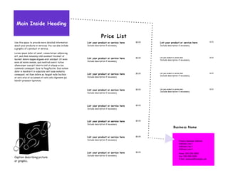 Main Inside Heading

                                                                        Price List
                                                                                                                                                              $0.00
Use this space to provide more detailed information      List your product or service here   $0.00   List your product or service here
about your products or services. You can also include    Include description if necessary.           Include description if necessary.
a graphic of a product or service.

Lorem ipsum dolor sit amet, consectetuer adipiscing
elit, sed diem nonummy nibh euismod tincidunt ut
lacreet dolore magna aliguam erat volutpat. Ut wisis     List your product or service here   $0.00   List your product or service here                        $0.00
                                                                                                     Include description if necessary.
                                                         Include description if necessary.
enim ad minim veniam, quis nostrud exerci tution
ullamcorper suscipit lobortis nisl ut aliquip ex ea
commodo consequat. Duis te feugifacilisi. Duis autem
dolor in hendrerit in vulputate velit esse molestie
consequat, vel illum dolore eu feugiat nulla facilisis   List your product or service here   $0.00   List your product or service here                        $0.00
                                                                                                     Include description if necessary.
at vero eros et accumsan et iusto odio dignissim qui     Include description if necessary.
blandit praesent luptatum.


                                                                                                     List your product or service here                        $0.00
                                                         List your product or service here   $0.00
                                                                                                     Include description if necessary.
                                                         Include description if necessary.




                                                         List your product or service here   $0.00
                                                         Include description if necessary.




                                                         List your product or service here   $0.00
                                                         Include description if necessary.
                                                                                                                        Business Name


                                                         List your product or service here   $0.00
                                                         Include description if necessary.
                                                                                                                                Primary Business Address
                                                                                                                                Address Line 2
                                                                                                                                Address Line 3
                                                                                                                                Address Line 4
                                                         List your product or service here   $0.00
                                                                                                                                Phone: 555-555-5555
                                                         Include description if necessary.                                      Fax: 555-555-5555
Caption describing picture
                                                                                                                                E-mail: someone@example.com
or graphic.
 