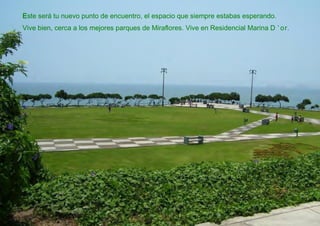 Este será tu nuevo punto de encuentro, el espacio que siempre estabas esperando.
Vive bien, cerca a los mejores parques de Miraflores. Vive en Residencial Marina D ’ or.
 
