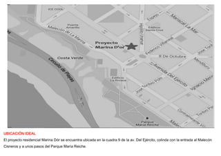 UBICACIÓN IDEAL
El proyecto residencial Marina Dór se encuentra ubicada en la cuadra 9 de la av. Del Ejército, colinda con la entrada al Malecón
Cisneros y a unos pasos del Parque María Reiche.
 