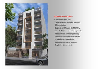 El placer de vivir bien !
El proyecto cuenta con:
· Departamentos de 85 M2 y 89 M2,
03 dormitorios.
· Dúplexs pent-houses de 180 M2 y
186 M2. Dúplex con cocina equipadas:
Vitroceramica, horno empotrado y
campanas extractoras marca Bosh.
Incluye terraza panorámica.
· Estacionamientos en sótanos.
· Depósitos (trasteros ).
 