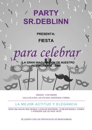 PARTY
SR.DEBLINN
PRESENTA:
FIESTA
para celebrar
LA GRAN INAGURACION DE NUESTRO
RESTAURANTE –BAR
SÁBADO, 13 DE MARZO
CALLE 80 # 2534, 322 479 8353, ASISTENCIA FORMAL
LA MEJOR ACTITUD Y ELEGANCIA
SERA UNA NOCHE INOLVIDABLE LLENA DE DIVERSION, LA MEJOR MUSICA, COMIDA
Y ATENCION QUE SE HAYA VISTO.
SE CUENTA CON LOS PROTOCOLOS DE BIOSEGURIDAD