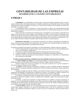 CONTABILIDAD DE LAS EMPRESAS
               DESARROLLO DE LA MATERIA CONTABILIDAD II

UNIDAD 1
         Contabilidad.- La contabilidad es una técnica que se utiliza para producir sistemáticamente y estructu-
ralmente informaciones financieras expresadas en unidades monetarias con la finalidad de que terceros puedan
tomar decisiones sobre los resultados. Como arte, es el arte de llevar el historial de una empresa en cuanto a las
cantidades y en cuanto a la fecha.
         La contabilidad se basa en principios y en leyes para lograr un objetivo que esta directamente ligado
con la toma de decisiones de los ejecutivos de la empresa basado en las informaciones financieras al cierre del
año fiscal de la empresa.
         Utiliza como base las transacciones económicas que se encuentran en los documentos comerciales de la
empresa como son facturas, recibos, cheques, nota de débito y de crédito, etc, para comenzar a registrarla en los
"libros de la empresa", para luego comenzar el proceso contable que se inicia con el registro de las transacciones
en las entradas de diario, luego el pase al mayor general, para entonces hacer el balance de comprobación y lue-
go los estados financieros (estado de resultado, estado de flujo de efectivo y balance general).

         Documentos Comerciales.- Los documentos comerciales son todos los comprobantes extendidos por
escrito en los que se deja constancia de las operaciones que se realizan en la actividad mercantil, de acuerdo con
los usos y costumbres generalizados y las disposiciones de la ley.

La misión que cumplen los documentos comerciales es de suma importancia, conforme surge de lo siguiente:
    1. En ellos queda precisada la relación jurídica entre las partes que intervienen en una determinada opera-
        ción, o sea sus derechos y obligaciones.
    2. Constituyen un medio de prueba para demostrar la realización de los actos de comercio
    3. Constituyen también el elemento fundamental para la contabilización de dichas operaciones.
    4. Permiten el control de las operaciones practicadas por la empresa o el comerciante y la comprobación
        de los asientos de contabilidad.

     ENTRE LOS DOCUMENTOS COMERCIALES MÁS IMPORTANTES SE ENCUENTRAN:
          1.- Nota de pedido o de compra. Es un documento mediante el cual una persona o empresa formula un
pedido de compra a un comerciante. Este documento comercial no obliga a realizar la operación.
          Deberán extenderse cómo mínimo dos ejemplares: uno que queda en poder del que lo suscribió (comprador ) y
otro, que es el que se entrega o envía al vendedor.
           2.- Factura.- Se llama factura al documento comercial en el que el vendedor detalla las mercaderías
que ha vendido al comprador, indicando, cantidad, precio, fecha de entrega, forma de pago y demás condiciones
de la operación.
          Aceptado el pedido por parte del vendedor, este formula la factura Venta, por la que toma a su cargo el
compromiso de entregarle la mercadería que se detallan en la misma, y el comprador se obliga a recibirlas. Este
documento comercial obliga a ambas partes a realizar la operación en los términos establecidos.
          En la factura, la persona que recibe esos bienes deja constancia de su conformidad, y con ello queda
concretado el derecho del vendedor a cobrar y la obligación del comprador a pagar. Sirve de base para la prepa-
ración de la factura.
          La factura se extiende por triplicado: el original firmado por el vendedor se entrega al adquirente; el
duplicado, con la conformidad del comprador por los efectos que los ha recibido, queda en poder del vendedor y
se destina ala sección facturación para que proceda ala emisión de la factura. Por último el triplicado permanece
en el talonario como constancia de las mercaderías salidas.
          3. Nota de débito.- Llamase así a la comunicación que envía un comerciante a su cliente, en la que le
notifica haber cargado o debitado en su cuenta una determinada suma o valor, por el concepto que la misma
indica. Este documento incrementa la deuda, ya sea por un error en la facturación, interés por pago fuera de
término, etc.
 