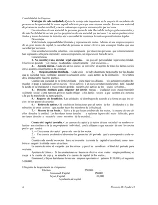 Contabilidad de las Empresas
          Ventajas de esta sociedad.- Quizás la ventaja más importante en la mayoría de sociedades de
personas es la oportunidad de reunir capital suficiente para que una empresa marche. Formar una sociedad
de personas es mucho más fácil y menos costoso que organizar una compañía por acciones.
          Los miembros de una sociedad de personas gozan de más libertad de las leyes gubernamentales y
de más flexibilidad de acción que los propietarios de una sociedad por acciones. Los socios pueden retirar
fondos y tomar decisiones de todo tipo sin la necesidad de reuniones formales o procedimientos legales.
          Desventajas
          Vida limitada, responsabilidad ilimitada y representación mutua. Además si una empresa requiere
de un gran monto de capital, la sociedad de personas es menor efectiva para conseguir fondos que una
sociedad por acciones.
          Una sociedad en nombre colectivo esta compuesta por dos o más personas que voluntariamente
han ingresado a ella para emprender, como copropietario, un negocio con fines de lucro.
          Características
          1. No constituye una entidad legal separada.- no goza de personalidad legal como entidad.
El activo es poseído y el pasivo es adeudado colectivamente por los socios.....
          2. - Agencia mutua.- Cada uno de los socios se convierte en agente de todos los demás socios
en los asuntos concernientes a la sociedad.
          3. -   Responsabilidad ilimitada.- Cada socio es individualmente responsable por las deudas
que la sociedad haya contraído durante su actuación como socio dentro de la institución. Si se retira
de la entidad debe hacerlo público.
          Cuando una sociedad se ve imposibilitada para pagar sus deudas, los acreedores podrán de-
mandar el pago a cualquiera de los socios. Si los activos e un socio resultan insuficientes para liquidar
la deuda en su totalidad él o los acreedores podrán recurrir a los activos de los socios solventes...
          4. - Derecho limitado para disponer del interés social, - Cualquier socio puede transferir
su interés social a otra persona, pero no puede obligar a los demás socios a que acepten a la persona
a la que ha transferido su participación.
          5. - Reparto de Beneficios.- Las utilidades sé distribuyen de acuerdo a la forma en que los so-
cios se han puesto de acuerdo.
          6. - Retiros de activos.- Sé establecen limitaciones para el retiro de los dividendos o la dis-
tribución de otros activos que puedan hacer los miembros de la Sociedad.
          7. - Muerte de un Socio.- Salvo a lo que hayan establecido los socios, la muerte de uno de
ellos disuelve la entidad. Los herederos tienen derecho       a reclamar la parte del socio fallecido, pero
no tienen derecho a sucederle como miembro de la sociedad...

          Cuenta del capital contable.- Las cuentas de capital y de retiro de una sociedad en nombre co-
lectivo son similares a la de un propietario individual, con la diferencia que son más de uno los socios
por lo que tendrá:
          1. --- Una cuenta de capital para cada uno de los socios.
          2. - Una cuenta en donde sé determine las ganancias del período que le corresponde a cada so-
          cio.
          Cuando cada uno de los socios hace su inversión la cuenta de capital sé acreditará, como tam-
bién se cargará la debida cuenta de activos.
          La cuenta de retiro sé cargarán por los retiros y por él se acreditará al final del período para
su cierre.
          Apertura de Libros.- Si las aportaciones se hacen en efectivo o no existe ningún problema; se
carga a la cuenta de caja y se acredita a la cuenta de capital de los socios...
          Emmanuel y Bryan decidieron forma una empresa aportando el primero $150,000 y el segundo
$100,000.

El registro de la aportación es el siguiente:
                    Efectivo                                  250,000
                            Emmanuel, Capital                           150,000
                            Bryan, Capital                               100,000
                                      Aportación de capital


4                                                                                   Florencio Ml. Tejada MA
 