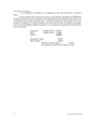 Contabilidad de las Empresas
         3.- Se distribuyen los beneficios o las pérdidas en 60% para Emmanuel y 40% para
Bryan.
        Si en la operación de la venta de los activos se ha producido una pérdida de $50,000 (por
ejemplo) se procede a buscar la proporción de la pérdida que le tocará hacerle frente cada uno de
los miembros de la empresa. El asiento que se realiza es un débito (en la proporción que corres-
ponda) a los capitales y un crédito a Pérdida en la venta de las acciones. Si se produce una ganan-
cia en vez de una pérdida se debita la ganancia y a se acreditan los capitales de los de los miem-
bros de la entidad.

                           Emmanuel          $50,000 X 60% = $30,000.
                           Bryan              50,000 X 40% = 20,000.
                           TOTAL                             $50,000.

                           Emmanuel, Capital                       30,000
                           Bryan, Capital                          20,000
                                          Pérdida en Venta de Activo                50,000.
                                          Para registrar las pérdidas en la venta de Activo.




11                                                                              Florencio Ml. Tejada MA
 