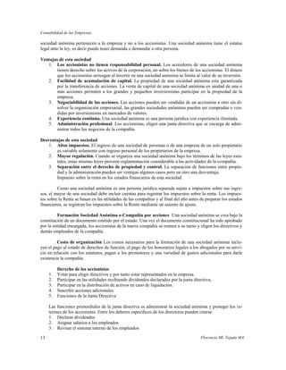 Contabilidad de las Empresas

sociedad anónima pertenecen a la empresa y no a los accionistas. Una sociedad anónima tiene el estatus
legal ante la ley, es decir puede tener demanda o demandar a otra persona.

Ventajas de esta sociedad
   1. Los accionistas no tienen responsabilidad personal. Los acreedores de una sociedad anónima
        tienen derecho sobre los activos de la corporación, no sobre los bienes de los accionistas. El dinero
        que los accionistas arriesgan al invertir en una sociedad anónima se limita al valor de su inversión.
   2. Facilidad de acumulación de capital. La propiedad de una sociedad anónima esta garantizada
        por la transferencia de acciones. La venta de capital de una sociedad anónima en unidad de una o
        más acciones permiten a los grandes y pequeños inversionistas participar en la propiedad de la
        empresa.
   3. Negociabilidad de las acciones. Las acciones pueden ser vendidas de un accionista a otro sin di-
        solver la organización empresarial, las grandes sociedades anónimas pueden ser compradas o ven-
        didas por inversionistas en mercados de valores.
   4. Experiencia continúa. Una sociedad anónima es una persona jurídica con experiencia ilimitada.
   5. Administración profesional. Los accionistas, eligen una junta directiva que se encarga de admi-
        nistrar todos los negocios de la compañía.

Desventajas de esta sociedad
   1. Altos impuestos. El ingreso de una sociedad de personas o de una empresa de un solo propietario
       es variable solamente con ingreso personal de los propietarios de la empresa.
   2. Mayor regulación. Cuando se organiza una sociedad anónima bajo los términos de las leyes esta-
       tales, estas mismas leyes proveen reglamentación considerable a las actividades de la compañía.
   3. Separación entre el derecho de propiedad y control. La separación de funciones entre propie-
       dad y la administración pueden ser ventajas algunos casos pero en otro una desventaja.
       Impuesto sobre la renta en los estados financieros de esta sociedad

         Como una sociedad anónima es una persona jurídica separada sujeta a impuestos sobre sus ingre-
sos, el mayor de una sociedad debe incluir cuentas para registrar los impuestos sobre la renta. Los impues-
tos sobre la Renta se basan en las utilidades de las compañías y al final del año antes de preparar los estados
financieros, se registran los impuestos sobre la Renta mediante un asiento de ajuste.

         Formación Sociedad Anónima o Compañía por acciones Una sociedad anónima se crea bajo la
constitución de un documento emitido por el estado. Una vez el documento constitucional ha sido aprobado
por la entidad encargada, los accionistas de la nueva compañía se reúnen a su turno y eligen los directivos y
demás empleados de la compañía.

         Costo de organización Los costos necesarios para la formación de una sociedad anónima inclu-
yen el pago al estado de derechos de función, el pago de los honorarios legales a los abogados por su servi-
cio en relación con los estatutos, pagan a los promotores y una variedad de gastos adicionales para darle
existencia la compañía.

          Derecho de los accionistas
     1.   Votar para elegir directivos y por tanto estar representados en la empresa.
     2.   Participar en las utilidades recibiendo dividendos declarados por la junta directiva.
     3.   Participar en la distribución de activos en caso de liquidación.
     4.   Suscribir acciones adicionales.
     5.   Funciones de la Junta Directiva

     Las funciones primordiales de la junta directiva es administrar la sociedad anónima y proteger los in-
     tereses de los accionistas. Entre los deberes específicos de los directores pueden citarse:
     1. Declarar dividendos
     2. Asignar salarios a los empleados
     3. Revisar el sistema interno de los empleados

13                                                                                       Florencio Ml. Tejada MA
 