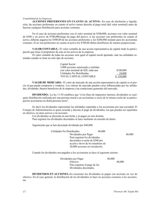Contabilidad de las Empresas
          ACCIONES PREFERENTES EN CUANTO AL ACTIVO.- En caso de disolución y liquida-
ción, las acciones preferentes en cuanto al activo tienen derecho al pago total (del valor nominal) antes de
hacerse cualquier distribución para acciones comunes.

         En el caso de acciones preferentes con el valor nominal de $500,000, acciones con valor nominal
de $500 y un activo de $700,000,luego de pago del pasivo, si las acciones son preferentes en cuanto al
activo, deberán pagarse los $500,00 de las acciones preferentes y los $200,000 restante para los accionistas
comunes. Si no son preferentes en cuanto al activo los $700,00 deben distribuirse de manera proporcional,

         VALOR CONTABLE.- El valor contable de una acción representativa de capital mide la partici-
pación que tiene el propietario de esta en los activos de la empresa.
         El valor contable de todas las acciones será igual al capital social aportado, más las utilidades re-
tenidas cuando se tiene un solo tipo de acciones.

                                    Capital Social
                                    5,000 acciones autorizado y emitidas
                                    con valor nominal de $20. cada una                     $100,000
                                    Utilidades No Distribuidas                               24,000
                                    TOTAL CAPITAL CONTABLE                                $ 124,000

         VALOR DE MERCADO.- El valor de mercado de una acción representativa de capital es el pre-
cio al que puede comprarse o venderse. Los valores de mercado pueden verse influenciadas por las utilida-
des, dividendo, futuros beneficios de la empresa y las condiciones generales del mercado.

         DIVIDENDO.- La ley 11-92 establece que “a los fines de impuestos internos, dividendos es cual-
quier distribución realizada por una persona moral a un accionistas o socio de la misma razón de su partici-
pación accionarias en dicha persona mora”.

         Es decir los dividendos representan las utilidades repartidas a los accionistas por una sociedad. El
Consejo de Administración es quien acuerda y decreta el pago de dividendos, los que pueden ser repartidos
en efectivo, en otros activos o en acciones.
         Los dividendos se decretan en una fecha y se pagan en otra distinta.
         Para registrar los dividendos decretados se hace mediante un asiendo de diario.

         Suponiendo que se han decretado dividendo por $40,000.

                           Utilidades No Distribuidas                  40,000
                                            Dividendos por Pagar                                    40,000
                                            Para registrar los dividendos
                                            decretados a razón de $200 por
                                            acción a favor de los tenedores de
                                            20,000 acciones en circulación.

         Cuando los dividendos son pagados a los accionistas se hace el siguiente asiento:

                                    Dividendos por Pagar                         40,000
                                            Efectivo                                       40,000
                                            Para registrar el pago de los
                                            Dividendos decretados.

         DIVIDENDOS EN ACCIONES.-En ocasiones los dividendos se pagan con acciones en vez de
efectivo. En el caso general, la distribución de los dividendos se hace en acciones comunes a los accionis-
tas.



17                                                                                     Florencio Ml. Tejada MA
 