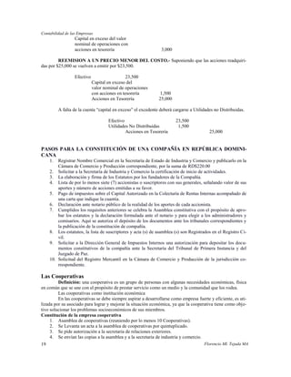 Contabilidad de las Empresas
                  Capital en exceso del valor
                  nominal de operaciones con
                  acciones en tesorería                         3,000

         REEMISION A UN PRECIO MENOR DEL COSTO.- Suponiendo que las acciones readquiri-
das por $25,000 se vuelven a emitir por $23,500.

                  Efectivo                     23,500
                             Capital en exceso del
                             valor nominal de operaciones
                             con acciones en tesorería          1,500
                             Acciones en Tesorería             25,000

          A falta de la cuenta “capital en exceso” el excedente deberá cargarse a Utilidades no Distribuidas.

                                     Efectivo                           23,500
                                     Utilidades No Distribuidas          1,500
                                              Acciones en Tesorería                       25,000


PASOS PARA LA CONSTITUCIÓN DE UNA COMPAÑÍA EN REPÚBLICA DOMINI-
CANA
     1.  Registrar Nombre Comercial en la Secretaría de Estado de Industria y Comercio y publicarlo en la
         Cámara de Comercio y Producción correspondiente, por la suma de RD$220.00
     2. Solicitar a la Secretaría de Industria y Comercio la certificación de inicio de actividades.
     3. La elaboración y firma de los Estatutos por los fundadores de la Compañía.
     4. Lista de por lo menos siete (7) accionistas o suscriptores con sus generales, señalando valor de sus
         aportes y número de acciones emitidas a su favor.
     5. Pago de impuestos sobre el Capital Autorizado en la Colecturía de Rentas Internas acompañado de
         una carta que indique la cuantía.
     6. Declaración ante notario público de la realidad de los aportes de cada accionista.
     7. Cumplidos los requisitos anteriores se celebra la Asamblea constitutiva con el propósito de apro-
         bar los estatutos y la declaración formulada ante el notario y para elegir a los administradores y
         comisarios. Aquí se autoriza el depósito de los documentos ante los tribunales correspondientes y
         la publicación de la constitución de compañía.
     8. Los estatutos, la lista de suscriptores y acta (s) de asamblea (s) son Registrados en el Registro Ci-
         vil.
     9. Solicitar a la Dirección General de Impuestos Internos una autorización para depositar los docu-
         mentos constitutivos de la compañía ante la Secretaría del Tribunal de Primera Instancia y del
         Juzgado de Paz.
     10. Solicitud del Registro Mercantil en la Cámara de Comercio y Producción de la jurisdicción co-
         rrespondiente.

Las Cooperativas
         Definición: una cooperativa es un grupo de personas con algunas necesidades económicas, física
en común que se une con el propósito de prestar servicio como un medio y la comunidad que los rodea.
         Las cooperativas como institución económica
         En las cooperativas se debe siempre aspirar a desarrollarse como empresa fuerte y eficiente, es uti-
lizada por su asociado para lograr y mejorar la situación económica, ya que la cooperativa tiene como obje-
tivo solucionar los problemas socioeconómicos de sus miembros.
Constitución de la empresa cooperativa
     1. Asamblea de cooperativas (reuniendo por lo menos 10 Cooperativas).
     2. Se Levanta un acta a la asamblea de cooperativas por quintuplicado.
     3. Se pide autorización a la secretaria de relaciones exteriores.
     4. Se envían las copias a la asamblea y a la secretaria de industria y comercio.
19                                                                                     Florencio Ml. Tejada MA
 
