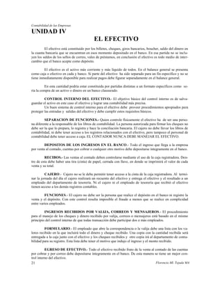 Contabilidad de las Empresas

UNIDAD IV
                                            EL EFECTIVO
         El efectivo está constituido por los billetes, cheques, giros bancarios, boucher, saldo del dinero en
la cuanta bancaria que se encuentran en esos momento depositado en el banco. En esa partida no se inclu-
yen los saldos de los sellos de correo, vales de préstamos, en conclusión el efectivo es todo medio de inter-
cambio que el banco acepte como depósito.

         El efectivo es el activo más corriente y más líquido de todos. En el balance general se presenta
como caja o efectivo en cada y banco. Si parte del efectivo ha sido separado para un fin específico y no se
tiene inmediatamente disponible para realizar pagos debe figurar separadamente en el balance general.

         En esta cantidad podría estar constituida por partidas distintas a un formato específicos como se-
ría la compra de un activo o dinero en un banco clausurado.

         CONTROL INTERNO DEL EFECTIVO.- El objetivo básico del control interno es de salva-
guardar el activo en este caso el efectivo y lograr una contabilidad más precisa.
         Un buen sistema de control interno para el efectivo debe proveer procedimientos apropiados para
proteger las entradas y salidas del efectivo y debe cumplir estos requisitos básicos.

         SEPARACION DE FUNCIONES.- Quien controle físicamente el efectivo ha de ser una perso-
na diferente a la responsable de los libros de contabilidad. La persona autorizada para firmar los cheques no
debe ser la que lo prepara, lo registra y hace la conciliación bancaria. El cajero no debe llevar los libros de
contabilidad, ni debe tener acceso a los registros relacionados con el efectivo, pero tampoco el personal de
contabilidad debe tener acceso a caja. EL CONTADOR NUNCA DEBE MANEJAR EL EFECTIVO.

         DEPOSITOS DE LOS INGRESOS EN EL BANCO.- Todo el ingreso que llega a la empresa
por venta al contado, cuentas por cobrar o cualquier otro motivo debe depositarse íntegramente en el banco.

         RECIBOS.- Las ventas al contado deben controlarse mediante el uso de la caja registradora. Den-
tro de esta debe haber una tira (cinta) de papel, cerrada con llave, en donde se imprimirá el valor de cada
venta y su total.

          CAJERO.- Cajero no se le debe permitir tener acceso a la cinta de la caja registradora. Al termi-
nar la jornada del día el cajero realizará un recuento del efectivo y entrega el efectivo y el resultado a un
empleado del departamento de tesorería. Ni el cajero ni el empleado de tesorería que recibió el efectivo
tienen acceso a los demás registros contables.

         FUNCIONES.- El cajero no debe ser la persona que realice el depósito en el banco ni registre la
venta y el depósito. Con este control resulta imposible el fraude a menos que se realice en complicidad
entre varios empleados.

         INGRESOS RECIBIDOS POR VALIJA, CORREOS Y MENSAJEROS.- El procedimiento
para el manejo de los cheques y dinero recibido por valija, correos o mensajeros está basado en el mismo
principio del control interno de que todas transacción debe participar dos o más empleados.

         FORMULARIO.- El empleado que abre la correspondencia o la valija debe una lista con los va-
lores recibido en la que incluirá todo el dinero y cheque recibido. Una copia con la cantidad recibida será
entregada a la caja junto con el efectivo y los cheques recibidos y otro copia irá al departamento de conta-
bilidad para su registro. Esta lista debe tener el motivo que indujo el ingreso y el monto recibido.

          EGRESO DE EFECTIVO.- Todo el efectivo recibido fruto de la venta al contado de las cuentas
por cobrar y por correo debe depositarse íntegramente en el banco. De esta manera se tiene un mejor con-
trol interno del efectivo.
21                                                                                 Florencio Ml. Tejada MA
 