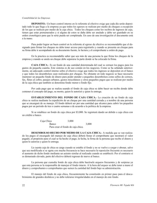 Contabilidad de las Empresas

         DEPOSITO.- Un buen control interno en lo referente al efectivo exige que cada día serán deposi-
tado todo lo que llega a la empresa ya que todos los egresos se realizan por medio de cheques a excepción
de los que se realicen por medio de la caja chica. Todos los cheques como los recibos de ingresos de caja,
tienen que estar prenumerados y si alguno de estos se daña debe ser anulado y debe ser guardado en su
orden cronológico para que la serie pueda ser completada. En caso de una investigación el documento está
a la mano.

         Para poder lograr un buen control en lo referente al egreso de efectivo es recomendable que el de-
signado para firmar los cheques no debe tener acceso para registrarlo y cuando se presenta un cheque para
su firma debe ir acompañado de su documento fuente, la factura y el comprobante u orden de pago.

        En la practica es recomendable saber que sea más de una persona la que firma los cheques de la
empresa y cuando se anula un cheque debe separarse la parte donde se ha colocado la firma.

          CAJA CHICA.- Es un fondo de una cantidad determinada del cual se extraen los pagos para los
gastos de pequeña cuantía. Este sistema es de uso común en los negocios. Como se ha señalado anterior-
mente, un adecuado control interno sobre el efectivo exige que todos los ingresos se depositen en el banco
y que todos los desembolsos sean realizados por cheques. No obstante en todo negocio se hace necesario
mantener un pequeño fondo de dinero para poder atender a pequeños desembolsos como sellos de correos,
fax, fletes al cobro, pasajes urbanos, gastos misceláneos y otros pequeños pagos que se realizan por medio
de la caja chica que también se denomina fondo menor o fondo fijo.

         Por cada pago que se realiza usando el fondo de caja chica se debe hacer un recibo donde debe
contener el concepto del pago, su monto, quien lo autorizó y quien lo entrega.

         ESTABLECIMIENTO DEL FONDO DE CAJA CHICA.- La creación de un fondo de caja
chica se realiza mediante la expedición de un cheque por una cantidad cerrada y a nombre de una persona
que se encargará de su manejo. El fondo deberá ser por una cantidad que alcance para cubrir los pequeños
pagos por un período de tres o cuatro semanas o de acuerdo a la política de la empresa.

         Si se establece un fondo de caja chica por $3,000. Se registrará dando un debido a caja chica con
un crédito a banco.

                  Caja Chica                3,000
                          Banco                              3,000
                          Para crear el fondo de caja chica.

         DESEMBOLSO HECHO POR MEDIO DE LA CAJA CHICA.- A medida que se van realiza-
do los pagos el encargado del manejo de caja chica deberá llenar el comprobante que mostrará el valor
pagado, el propósito para el cual se ha hecho el pago, la fecha, la firma de la persona que recibe el dinero y
quien lo autoriza y quien lo entrega.

        La cuenta caja de chica se carga cuando se estable el fondo y no se vuelve a cargar o abonar, salvo
que sea modificada si se agota con mucha frecuencia se hace necesario la reposición frecuente es necesario
el aumento de dicho fondo mediante un asiento similar al realizado cuando se estableció. Por el contrario si
es demasiado elevado, parte del efectivo deberá regresar de nuevo al banco.

         La persona que custodia fondo de caja chica debe hacérsele arqueos frecuentes y de sorpresa ya
que esta persona es la responsable de manejar el fondo intacto. A la hora del arqueo se debe tener a mano el
dinero y comprobantes o comprobantes que sumen la cantidad del fondo bajo su administración.

        El manejo del fondo de caja chica, frecuentemente ha constituido en primer paso para el descu-
brimiento de grandes desfalcos y no debe tolerarse irregularidades en el manejo de este fondo.


22                                                                                     Florencio Ml. Tejada MA
 
