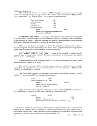 Contabilidad de las Empresas
         Si el fondo de caja chica ha sido autorizado por $500 y luego de varios días es varios días de ope-
ración se han realizado los siguiente pagos, (Fletes sobre compras $150, Sellos de correos $40, periódicos
$100. Contribuciones $30 y gastos de oficina $110) se efectúa el siguiente asiento.

                           Fletes sobre compras                 150
                           Sellos de correos                     40
                           Periódicos                           100
                           Contribuciones                        30
                           Gastos de Oficina                    110
                                    Banco                                         430
                                    Para registrar los egresos de caja chica y
                                    la reposición del fondo.

          REPOSICION DEL FONDO.- Cada vez que los desembolsos de caja chica casi se hayan agota-
do el fondo se hace necesario su reposición. Los desembolsos realizados y respaldados por su comproban-
tes que lo respalda se someterá a la persona autorizada para autorizar cheques quien autorizará la reposición
del fondo por la cantidad solicitada que es la misma de los pagos realizados.

         El fondo de caja chica deberá reembolsarse al final de cada período contable aunque no se hayan
realizado los egresos suficientes para su reposición. De esa manera los pagos realizados se cargarán a las
cuentas respectivas ante de su cierre y de preparar los estados financieros.

         FALTANTES Y SOBRANTES EN CAJA*.- El manejo de dinero recibido en la caja registrado-
ra es posible que ocurran errores al efectuar la devolución o la realización del cobro, es decir que se puede
devolver de más o cobrar de más.

          Estos errores pueden causar faltantes y sobrantes en caja que se determinará al final del día cuando
se esté realizando el “cuadre” de dicha caja.

          Si al realizar el conteo del efectivo en la caja se determina que hay una diferencia en la cantidad y
la cinta de la caja registradora se procederá a la realización de un asiento. La cuenta se debitará por los
faltantes y se acreditará por los sobrantes.

          Si al final de día la cinta de la caja registradora muestra que se han realizado ventas por $10,000 y
el efectivo en caja es sólo de $9,700 se realiza el siguiente asiento:

                           Efectivo                     9,700
                           Faltante y sobrante en caja 300
                                    Ventas                                        10,000
                                    Para registrar la venta al contado
                                    y el efectivo faltante.

         Si por el contrario la cinta registradora indica que la venta del día es de $10,000 y en efectivo en
caja es de $10,300, el registro de las venta del día se realiza de la manera siguiente:

                           Efectivo                      10,300
                                      Ventas                                                10,000
                                      Faltante y sobrante en caja                              300
                                      Para registrar las ventas al contado y sobrante en caja.


*
  En la práctica todo dinero faltante en caja debe cobrarse a la persona responsable del manejo de ese
efectivo, en caso contrario, es decir cuando hay un sobrante, debe registrarse en caja la cantidad como un
pasivo ya que presume que el cliente que lo pagó de más lo reclamará en caso que no se llegue a reclamar
esa partida se registrará como otros ingresos con la denominación caja.
23                                                                                   Florencio Ml. Tejada MA
 