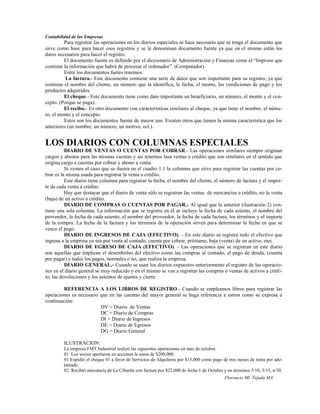 Contabilidad de las Empresas
         Para registrar las operaciones en los diarios especiales se hace necesario que se tenga el documento que
sirve como base para hacer esos registros y se le denominan documento fuente ya que en el mismo están los
datos necesarios para hacer el registro.
         El documento fuente es definido por el diccionario de Administración y Finanzas come el “Impreso que
contiene la información que habrá de procesar el ordenador”. (Computador).
         Entre los documentos fuetes tenemos:
          La factura.- Este documento contiene una serie de datos que son importante para su registro, ya que
contiene el nombre del cliente, un número que la identifica, la fecha, el monto, las condiciones de pago y los
productos adquiridos.
         El cheque.- Este documento tiene como dato importante un beneficiario, un número, el monto y el con-
cepto. (Porque se paga).
         El recibo.- Es otro documento con características similares al cheque, ya que tiene el nombre, el núme-
ro, el monto y el concepto.
         Estos son los documentos fuente de mayor uso. Existen otros que tienen la misma característica que los
anteriores (un nombre, un número, un motivo, ect.).


LOS DIARIOS CON COLUMNAS ESPECIALES
          DIARIO DE VENTAS O CUENTAS POR COBRAR.- Las operaciones similares siempre originan
cargos y abonos para las mismas cuentas y así tenemos lasa ventas a crédito que son similares en el sentido que
origina cargo a cuentas por cobrar y abono a venta.
          Si vemos el caso que se ilustra en el cuadro 1.1 la columna que sirve para registrar las cuentas por co-
brar es la misma usada para registrar la venta a crédito.
          Este diario tiene columna para registrar la fecha, el nombre del cliente, el número de factura y el impor-
te de cada venta a crédito.
          Hay que destacar que el diario de venta sólo se registran las ventas de mercancías a crédito, no la venta
(baja) de un activo a crédito.
          DIARIO DE COMPRAS O CUENTAS POR PAGAR.- Al igual que la anterior (ilustración 2) con-
tiene una sola columna. La información que se registra en él se incluye la fecha de cada asiento, el nombre del
proveedor, la fecha de cada asiento, el nombre del proveedor, la fecha de cada factura, los términos y el importe
de la compra. La fecha de la factura y los términos de la operación sirven para determinar la fecha en que se
vence el pago.
          DIARIO DE INGRESOS DE CAJA (EFECTIVO). - En este diario se registra todo el efectivo que
ingresa a la empresa ya sea por venta al contado, cuenta por cobrar, préstamo, baja (venta) de un activo, etec.
          DIARIO DE EGRESO DE CAJA (EFECTIVO). - Las operaciones que se registran en este diario
son aquellas que implican el desembolso del efectivo como las compras al contado, el pago de deuda, (cuenta
por pagar) y todos los pagos, normales o no, que realiza la empresa.
          DIARIO GENERAL.- Cuando se usan los diarios expuestos anteriormente el registro de las operacio-
nes en el diario general sé muy reducido y en el mismo se van a registrar las compras o ventas de activos a crédi-
to, las devoluciones y los asientos de ajustes y cierre.

        REFERENCIA A LOS LIBROS DE REGISTRO.- Cuando se empleamos libros para registrar las
operaciones es necesario que en las cuentas del mayor general se haga referencia a estros como se expresa a
continuación:
                         DV = Diario de Ventas
                         DC = Diario de Compras
                         DI = Diario de Ingresos
                         DE = Diario de Egresos
                         DG = Diario General

         ILUSTRACION:
         La empresa FMT Industrial realizó las siguientes operaciones en mes de octubre.
         01 Los socios aportaron en acciones la suma de $200,000.
         01 Expidió el cheque 01 a favor de Servicios de Alquileres por $15,000 como pago de tres meses de renta por ade-
         lantado.
         02. Recibió mercancía de La Cibaeña con factura por $22,000 de fecha 1 de Octubre y en términos 5/10, 3/15, n/30.
                                                                                            Florencio Ml. Tejada MA
 