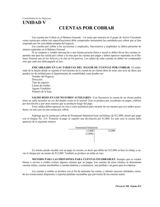 Contabilidad de las Empresas

UNIDAD V
                                  CUENTAS POR COBRAR
         Las cuentas por Cobrar en el Balance General, - La suma que muestra en el grupo de Activo Circulante
como cuenta por cobrar (sin especificaciones) debe comprender únicamente las cantidades por cobrar que se han
originado por las actividades propias del negocio.
         Las cuentas por cobrar a los accionistas y empleados, funcionarios y empleados se deben presentar de
manera separadas en el Balance General.
         Si se compran y venden mercancías a una misma persona física o moral se deben llevar dos cuentas se-
paradas una para las cuenta por cobrar y la otra para las cuentas por pagar y deben aparecer separadas en el Ba-
lance General una en los Activos y la otra en los pasivos. Los saldos de estas cuentas no deben ser compasados
sino que cada uno debe pagarle al otro.

         EMCABEZADO EN LAS TARJETAS DEL MAYOR DE CUENTAS POR COBRAR. El emba-
zado de la tarjeta donde se registra el movimiento de la cuenta de un cliente debe de tener una serie de datos que
pueden ser de utilidad para el departamento de contabilidad, estas pueden ser:
         Nombre del Negocio.
         Dirección.
         Tipo de negocio.
         Límite de crédito.
         Agente Vendedor.
         Número de la hoja.

         SALDO ROJO EN LOS MAYORES AUXILIARES.- Con frecuencia la cuenta de un cliente podría
tener un saldo acreedor en vez del deudor como es lo normal. Esto se produce por excedentes en pagos, créditos
por devolución y por otras razones que se producen luego del pago.
         Estos saldos deben aparecer en rojo o entre paréntesis para mostrar de esa manera que son saldos acree-
dores, en este caso en una cuenta por cobrar.

         Suponga que la cuenta por cobrar de Emmanuel Industrial tiene un balance de $12,000, monto que pagó
con el cheque No. 215. Posterior al pago se registró una devolución por $1,000. En este caso la cuenta debe
aparecer de la siguiente manera:

                                                  Emmanuel Industrial
                                                          12,000                 12,000
                                                         (1,000)




          Lo mismo puede suceder con un pago en exceso, es decir que debía los $12,000 se hizo la rebaja y en-
vía el cheque por un monto de $12,000. También se produce un saldo en rojo.

        METODO PARA LAS PROVIONES PARA CUENTAS INCOBRABLES. Siempre que se venden
bienes o servios a crédito existen algunos clientes que no pagan. Las cuentas de estos clientes se denominan
cuentas malas, cuentas incobrables o cuentas dudosas y constituyen una pérdida o un gasto para la empresa.

         Las cuentas a crédito se produce con el fin de aumentar las ventas, y obtener mayores utilidades, estan-
do los comerciantes dispuestos a soportar pérdidas razonables que provienen de las cuentas malas.



                                                                                          Florencio Mll. Tejada-MA
 