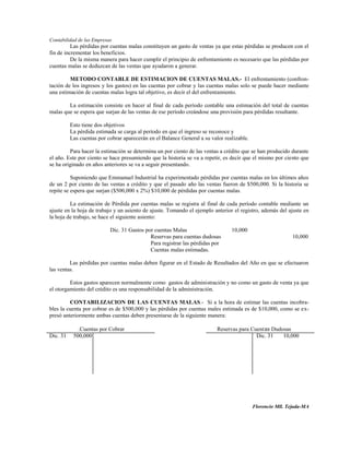 Contabilidad de las Empresas
          Las pérdidas por cuentas malas constituyen un gasto de ventas ya que estas pérdidas se producen con el
fin de incrementar los beneficios.
          De la misma manera para hacer cumplir el principio de enfrentamiento es necesario que las pérdidas por
cuentas malas se deduzcan de las ventas que ayudaron a generar.

         METODO CONTABLE DE ESTIMACION DE CUENTAS MALAS.- El enfrentamiento (confron-
tación de los ingresos y los gastos) en las cuentas por cobrar y las cuentas malas solo se puede hacer mediante
una estimación de cuentas malas logra tal objetivo, es decir el del enfrentamiento.

        La estimación consiste en hacer al final de cada período contable una estimación del total de cuentas
malas que se espera que surjan de las ventas de ese período creándose una provisión para pérdidas resultante.

          Esto tiene dos objetivos
          La pérdida estimada se carga al período en que el ingreso se reconoce y
          Las cuentas por cobrar aparecerán en el Balance General a su valor realizable.

         Para hacer la estimación se determina un por ciento de las ventas a crédito que se han producido durante
el año. Este por ciento se hace presumiendo que la historia se va a repetir, es decir que el mismo por ciento que
se ha originado en años anteriores se va a seguir presentando.

          Suponiendo que Emmanuel Industrial ha experimentado pérdidas por cuentas malas en los últimos años
de un 2 por ciento de las ventas a crédito y que el pasado año las ventas fueron de $500,000. Si la historia se
repite se espera que surjan ($500,000 x 2%) $10,000 de pérdidas por cuentas malas.

         La estimación de Pérdida por cuentas malas se registra al final de cada período contable mediante un
ajuste en la hoja de trabajo y un asiento de ajuste. Tomando el ejemplo anterior el registro, además del ajuste en
la hoja de trabajo, se hace el siguiente asiento:

                           Dic. 31 Gastos por cuentas Malas                     10,000
                                            Reservas para cuentas dudosas                                  10,000
                                            Para registrar las pérdidas por
                                            Cuentas malas estimadas.

         Las pérdidas por cuentas malas deben figurar en el Estado de Resultados del Año en que se efectuaron
las ventas.

         Estos gastos aparecen normalmente como gastos de administración y no como un gasto de venta ya que
el otorgamiento del crédito es una responsabilidad de la administración.

         CONTABILIZACION DE LAS CUENTAS MALAS.- Si a la hora de estimar las cuentas incobra-
bles la cuenta por cobrar es de $500,000 y las pérdidas por cuentas males estimada es de $10,000, como se ex-
presó anteriormente ambas cuentas deben presentarse de la siguiente manera:

             .Cuentas por Cobrar                                          Reservas para Cuent as Dudosas
Dic. 31    500,000                                                                        Dic. 31    10,000




                                                                                           Florencio Mll. Tejada-MA
 