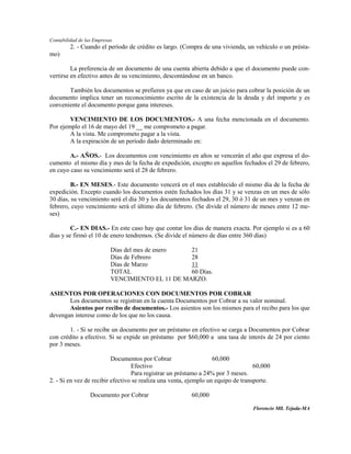 Contabilidad de las Empresas
         2. - Cuando el período de crédito es largo. (Compra de una vivienda, un vehículo o un présta-
mo)

         La preferencia de un documento de una cuenta abierta debido a que el documento puede con-
vertirse en efectivo antes de su vencimiento, descontándose en un banco.

       También los documentos se prefieren ya que en caso de un juicio para cobrar la posición de un
documento implica tener un reconocimiento escrito de la existencia de la deuda y del importe y es
conveniente el documento porque gana intereses.

        VENCIMIENTO DE LOS DOCUMENTOS.- A una fecha mencionada en el documento.
Por ejemplo el 16 de mayo del 19 __ me comprometo a pagar.
        A la vista. Me comprometo pagar a la vista.
        A la expiración de un período dado determinado en:

        A.- AÑOS.- Los documentos con vencimiento en años se vencerán el año que expresa el do-
cumento el mismo día y mes de la fecha de expedición, excepto en aquellos fechados el 29 de febrero,
en cuyo caso su vencimiento será el 28 de febrero.

         B.- EN MESES.- Este documento vencerá en el mes establecido el mismo día de la fecha de
expedición. Excepto cuando los documentos estén fechados los días 31 y se venzas en un mes de sólo
30 días, su vencimiento será el día 30 y los documentos fechados el 29, 30 ó 31 de un mes y venzan en
febrero, cuyo vencimiento será el último día de febrero. (Se divide el número de meses entre 12 me-
ses)

         C.- EN DIAS.- En este caso hay que contar los días de manera exacta. Por ejemplo si es a 60
días y se firmó el 10 de enero tendremos. (Se divide el número de días entre 360 días)

                           Días del mes de enero  21
                           Días de Febrero        28
                           Días de Marzo          11
                           TOTAL                  60 Días.
                           VENCIMIENTO EL 11 DE MARZO.

ASIENTOS POR OPERACIONES CON DOCUMENTOS POR COBRAR
       Los documentos se registran en la cuenta Documentos por Cobrar a su valor nominal.
       Asientos por recibo de documentos.- Los asientos son los mismos para el recibo para los que
devengan interese como de los que no los causa.

        1. - Si se recibe un documento por un préstamo en efectivo se carga a Documentos por Cobrar
con crédito a efectivo. Si se expide un préstamo por $60,000 a una tasa de interés de 24 por ciento
por 3 meses.

                          Documentos por Cobrar                    60,000
                                  Efectivo                                         60,000
                                  Para registrar un préstamo a 24% por 3 meses.
2. - Si en vez de recibir efectivo se realiza una venta, ejemplo un equipo de transporte.

                  Documento por Cobrar                   60,000

                                                                                  Florencio Mll. Tejada-MA
 