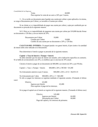Contabilidad de las Empresas
                           Venta                                            60,000
                           Para registrar la venta de un carro a 24% por 3 meses.

        3. - Si se recibe un documento para liquidar una cuenta por cobrar o para aplicarla a la misma,
se carga a Documentos por Cobrar y se acredita a Cuentas por cobrar.

      Si un cliente se ve imposibilitado de pagar una cuenta por cobrar y opta por cambiarla por un
documento se procede de la siguiente manera:

       Si E. Pérez se ve imposibilitado de pagarnos una cuenta por cobrar por $10,000 decide firmar
un documento a 120 días y con un interés de 24%.

                  Documentos por Cobrar               10,000
                        Cuentas por Cobrar                         10,000
                        Cambio de una cuenta por un documento a 24% y 120 días.

         CALCULO DEL INTERES.- Un pagaré puede o no ganar interés, él por ciento o la cantidad
de interés debe estar indicado en el documento.

         Para determinar el interés a pagar se procede de la siguiente manera:

        Capital x Tasa de Interés x Tiempo = Interés
        Se debe entender que las tasas de interés son anuales, salvo indicación específica en contrario.
Si se habla de un documento con 24%, es establece que es una tasa de 24% anual.

         Calcule el interés a pagar de un documento de $80,000 a un interés de 26% y por 90 días.

         Capital x Tasa x Tiempo = Interés           $80,000 x 26% x 90/360 = $5,200

         Si el documento anterior es por 4 meses.          $80,000 x 26% x 4/12 = $6,933.33

         Sí el documento por 3 años      $80,000 x 26% x 3 = $62,400
         Si sólo se pagan los intereses se registran mediante el siguiente asiento. (Tomando el último
caso)
                  Efectivo                 62,400
                          Ingresos por Interés                     62,400
                          Para registrar el pago de los intereses.

         Si se paga el capital con el interés se registra de la siguiente manera. (Tomando el último caso)

                                   Efectivo                 142,400
                                           Ingresos por Interés                      64,400
                                           Documento por Cobrar                      80,000
                                   Pago del capital y los intereses de préstamo.




                                                                                     Florencio Mll. Tejada-MA
 