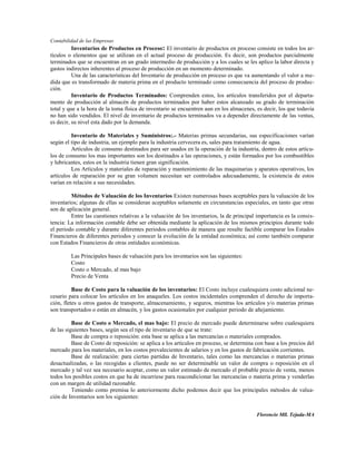 Contabilidad de las Empresas
          Inventarios de Productos en Proceso: El inventario de productos en proceso consiste en todos los ar-
tículos o elementos que se utilizan en el actual proceso de producción. Es decir, son productos parcialmente
terminados que se encuentran en un grado intermedio de producción y a los cuales se les aplico la labor directa y
gastos indirectos inherentes al proceso de producción en un momento determinado.
          Una de las características del Inventario de producción en proceso es que va aumentando el valor a me-
dida que es transformado de materia prima en el producto terminado como consecuencia del proceso de produc-
ción.
          Inventario de Productos Terminados: Comprenden estos, los artículos transferidos por el departa-
mento de producción al almacén de productos terminados por haber estos alcanzado su grado de terminación
total y que a la hora de la toma física de inventario se encuentren aun en los almacenes, es decir, los que todavía
no han sido vendidos. El nivel de inventario de productos terminados va a depender directamente de las ventas,
es decir, su nivel esta dado por la demanda.

         Inventario de Materiales y Suministros:.- Materias primas secundarias, sus especificaciones varían
según el tipo de industria, un ejemplo para la industria cervecera es, sales para tratamiento de agua.
         Artículos de consumo destinados para ser usados en la operación de la industria, dentro de estos artícu-
los de consumo los mas importantes son los destinados a las operaciones, y están formados por los combustibles
y lubricantes, estos en la industria tienen gran significación.
         Los Artículos y materiales de reparación y mantenimiento de las maquinarias y aparatos operativos, los
artículos de reparación por su gran volumen necesitan ser controlados adecuadamente, la existencia de estos
varían en relación a sus necesidades.

         Métodos de Valuación de los Inventarios Existen numerosas bases aceptables para la valuación de los
inventarios; algunas de ellas se consideran aceptables solamente en circunstancias especiales, en tanto que otras
son de aplicación general.
         Entre las cuestiones relativas a la valuación de los inventarios, la de principal importancia es la consis-
tencia: La información contable debe ser obtenida mediante la aplicación de los mismos principios durante todo
el periodo contable y durante diferentes periodos contables de manera que resulte factible comparar los Estados
Financieros de diferentes periodos y conocer la evolución de la entidad económica; así como también comparar
con Estados Financieros de otras entidades económicas.

         Las Principales bases de valuación para los inventarios son las siguientes:
         Costo
         Costo o Mercado, al mas bajo
         Precio de Venta

          Base de Costo para la valuación de los inventarios: El Costo incluye cualesquiera costo adicional ne-
cesario para colocar los artículos en los anaqueles. Los costos incidentales comprenden el derecho de importa-
ción, fletes u otros gastos de transporte, almacenamiento, y seguros, mientras los artículos y/o materias primas
son transportados o están en almacén, y los gastos ocasionales por cualquier periodo de añejamiento.

          Base de Costo o Mercado, el mas bajo: El precio de mercado puede determinarse sobre cualesquiera
de las siguientes bases, según sea el tipo de inventario de que se trate:
          Base de compra o reposición: esta base se aplica a las mercancías o materiales comprados.
          Base de Costo de reposición: se aplica a los artículos en proceso, se determina con base a los precios del
mercado para los materiales, en los costos prevalecientes de salarios y en los gastos de fabricación corrientes.
          Base de realización: para ciertas partidas de Inventario, tales como las mercancías o materias primas
desactualizadas, o las recogidas a clientes, puede no ser determinable un valor de compra o reposición en el
mercado y tal vez sea necesario aceptar, como un valor estimado de mercado el probable precio de venta, menos
todos los posibles costos en que ha de incurriese para reacondicionar las mercancías o materia prima y venderlas
con un margen de utilidad razonable.
          Teniendo como premisa lo anteriormente dicho podemos decir que los principales métodos de valua-
ción de Inventarios son los siguientes:


                                                                                          Florencio Mll. Tejada-MA
 