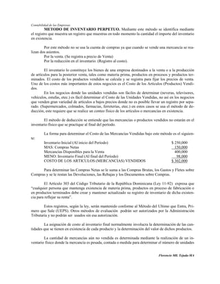 Contabilidad de las Empresas
         METODO DE INVENTARIO PERPETUO. Mediante este método se identifica mediante
el registro que muestra un registro que muestras en todo momento la cantidad el importe del inventario
en existencia.

        Por este método no se usa la cuenta de compras ya que cuando se vende una mercancía se rea-
lizan dos asientos.
        Por la venta. (Se registra a precio de Venta)
        Por la reducción en el inventario. (Registro al costo).

        El inventario lo constituye los bienes de una empresa destinados a la venta o a la producción
de artículos para la posterior venta, tales como materia prima, productos en procesos y productos ter-
minados. El costo de los productos vendidos se calcula y se registra para fijar los precios de venta.
Uno de los costos más importantes de estos negocios es el Costo de los Artículos (Productos) Vendi-
dos.
        En los negocios donde las unidades vendidas son fáciles de determinar (neveras, televisores,
vehículos, estufas, etec.) es fácil determinar el Costo de las Unidades Vendidas, no así en los negocios
que venden gran variedad de artículos a bajos precios donde no es posible llevar un registro por sepa-
rado. (Supermercados, colmados, farmacias, ferreterías, etec.) en estos casos se usa el método de de-
ducción, este requiere que se realice un conteo físico de los artículos o mercancías en existencia.

        El método de deducción se entiende que las mercancías o productos vendidos no estarán en el
inventario físico que se practique al final del período.

         La forma para determinar el Costo de las Mercancías Vendidas bajo este método es el siguien-
te:
         Inventario Inicial (Al inicio del Período)                                      $ 250,000
         MAS: Compras Netas                                                                150,000
         Mercancías Disponibles para la Venta                                              400,000
         MENO: Inventario Final (Al final del Período)                                      98,000
         COSTO DE LOS ARTICULOS (MERCANCIAS) VENDIDOS                                    $ 302,000

      Para determinar las Compras Netas se le suma a las Compras Brutas, los Gastos y Fletes sobre
Compras y se le restan las Devoluciones, las Rebajas y los Documentos sobre Compras.

         El Artículo 303 del Código Tributario de la República Dominicana (Ley 11-92) expresa que
“cualquier persona que mantenga existencia de materia prima, productos en proceso de fabricación o
en productos terminados debe crear y mantener actualizado su registro de inventario de dicha existen-
cia para reflejar su renta”.

        Estos registros, según la ley, serán mantenido conforme al Método del Ultimo que Entra, Pri-
mero que Sale (UEPS). Otros métodos de evaluación podrán ser autorizados por la Administración
Tributaria y no podrán ser usados sin esa autorización.

        La asignación de costo al inventario final normalmente involucra la determinación de las can-
tidades que se tienen en existencia de cada producto y la determinación del valor de dichos productos.

        La cantidad de mercancías aún no vendida es determinada mediante la realización de un in-
ventario físico donde la mercancía es pesada, contada o medida para determinar el número de unidades


                                                                                 Florencio Mll. Tejada-MA
 