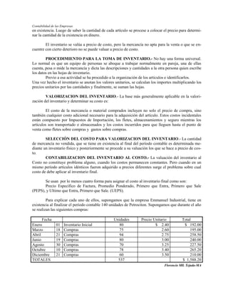 Contabilidad de las Empresas
en existencia. Luego de saber la cantidad de cada artículo se procese a colocar el precio para determi-
nar la cantidad de la existencia en dinero.

        El inventario se valúa a precio de costo, pero la mercancía no apta para la venta o que se en-
cuentre con cierto deterioro no se puede valuar a precio de costo.

        PROCEDIMIENTO PARA LA TOMA DE INVENTARIO.- No hay una forma universal.
Lo normal es que un equipo de personas se aboque a trabajar normalmente en pareja, una de ellas
cuenta, pesa o mide la mercancía y dicta las descripciones y cantidades a la otra persona quien escribe
los datos en las hojas de inventario.
        Previo a esa actividad se ha procedido a la organización de los artículos e identificarlos.
Una vez hecho el inventario se anotan los valores unitarios, se calculan los importes multiplicando los
precios unitarios por las cantidades y finalmente, se suman las hojas.

        VALORIZACION DEL INVENTARIO.- La base más generalmente aplicable en la valori-
zación del inventario y determinar su costo es:

         El costo de la mercancía o material comprados incluyen no solo el precio de compra, sino
también cualquier costo adicional necesario para la adquisición del artículo. Estos costos incidentales
están compuesto por Impuestos de Importación, los fletes, almacenamientos y seguro mientras los
artículos son transportado o almacenados y los costos incurridos para que lleguen hasta el punto de
venta como fletes sobre compras y gastos sobre compras.

        SELECCIÓN DEL COSTO PARA VALORIZACION DEL INVENTARIO.- La cantidad
de mercancía no vendida, que se tiene en existencia al final del período contable es determinada me-
diante un inventario físico y posteriormente se procede a su valuación los que se hace a precio de cos-
to.
        CONTABILIZACION DEL INVENTARIO AL COSTO.- La valuación del inventario al
Costo no constituye problema alguno, cuando los costos permanecen constantes. Pero cuando en un
mismo período artículos idénticos fueron adquirido a precios diferentes surge el problema sobre cual
costo de debe aplicar al inventario final.

       Se usan por lo menos cuatro forma para asignar el costo al inventario final como son:
       Precio Específico de Factura, Promedio Ponderado, Primero que Entra, Primero que Sale
(PEPS), y Ultimo que Entra, Primero que Sale. (UEPS).

         Para explicar cada uno de ellos, supongamos que la empresa Emmanuel Industrial, tiene en
existencia al finalizar el período contable 140 unidades de Petrociton. Supongamos que durante el año
se realizan las siguientes compras:

      Fecha                                      Unidades         Precio Unitario          Total
Enero           01   Inventario Inicial             80                    $ 2.40            $ 192.00
Marzo           18   Compras                        75                        2.60             195.00
Abril           21   Compras                        94                        2.75             258.50
Junio           19   Compras                        80                        3.00             240.00
Agosto          30   Compras                        70                        3.25             227.50
Octubre         10   Compras                        78                        3.40             265.20
Diciembre       21   Compras                        60                        3.50             210.00
TOTALES                                            537                                     $ 1,588.20
                                                                                Florencio Mll. Tejada-MA
 