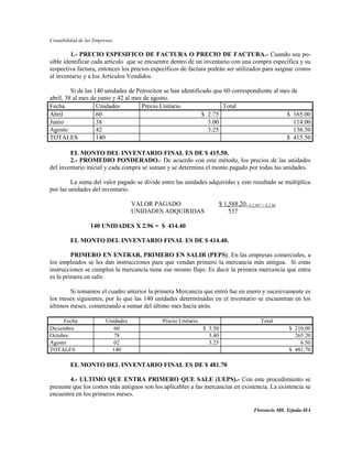 Contabilidad de las Empresas

         1.- PRECIO ESPESIFICO DE FACTURA O PRECIO DE FACTURA.- Cuando sea po-
sible identificar cada artículo que se encuentre dentro de un inventario con una compra específica y su
respectiva factura, entonces los precios específicos de factura podrán ser utilizados para asignar costos
al inventario y a los Artículos Vendidos.

         Si de las 140 unidades de Petrociton se han identificado que 60 correspondiente al mes de
abril, 38 al mes de junio y 42 al mes de agosto.
Fecha               Unidades         Precio Unitario                 Total
Abril               60                                        $ 2.75                          $ 165.00
Junio               38                                          3.00                             114.00
Agosto              42                                          3.25                             136.50
TOTALES             140                                                                       $ 415.50

        EL MONTO DEL INVENTARIO FINAL ES DE $ 415.50.
        2.- PROMEDIO PONDERADO.- De acuerdo con este método, los precios de las unidades
del inventario inicial y cada compra se suman y se determina el monto pagado por todas las unidades.

         La suma del valor pagado se divide entre las unidades adquiridas y este resultado se multiplica
por las unidades del inventario.

                                    VALOR PAGADO                        $ 1,588.20= $ 2,957 = $ 2.96
                                    UNIDADES ADQUIRIDAS                     537

                  140 UNIDADES X 2.96 = $ 414.40

         EL MONTO DEL INVENTARIO FINAL ES DE $ 414.40.

         PRIMERO EN ENTRAR, PRIMERO EN SALIR (PEPS). En las empresas comerciales, a
los empleados se les dan instrucciones para que vendan primero la mercancía más antigua. Si estas
instrucciones se cumplen la mercancía tiene ese mismo flujo. Es decir la primera mercancía que entra
es la primera en salir.

        Si tomamos el cuadro anterior la primera Mercancía que entró fue en enero y sucesivamente es
los meses siguientes, por lo que las 140 unidades determinadas en el inventario se encuentran en los
últimos meses, comenzando a sumar del último mes hacia atrás.

     Fecha               Unidades            Precio Unitario                                Total
Diciembre                   60                                 $ 3.50                                  $ 210.00
Octubre                     78                                   3.40                                    265.20
Agosto                      02                                   3.25                                      6.50
TOTALES                    140                                                                         $ 481.70

         EL MONTO DEL INVENTARIO FINAL ES DE $ 481.70

       4.- ULTIMO QUE ENTRA PRIMERO QUE SALE (UEPS).- Con este procedimiento se
presume que los costos más antiguos son los aplicables a las mercancías en existencia. La existencia se
encuentra en los primeros meses.

                                                                                         Florencio Mll. Tejada-MA
 