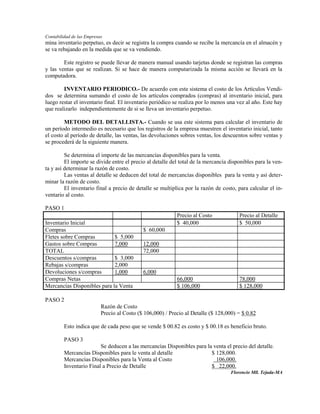 Contabilidad de las Empresas
mina inventario perpetuo, es decir se registra la compra cuando se recibe la mercancía en el almacén y
se va rebajando en la medida que se va vendiendo.

        Este registro se puede llevar de manera manual usando tarjetas donde se registran las compras
y las ventas que se realizan. Si se hace de manera computarizada la misma acción se llevará en la
computadora.

        INVENTARIO PERIODICO.- De acuerdo con este sistema el costo de los Artículos Vendi-
dos se determina sumando el costo de los artículos comprados (compras) al inventario inicial, para
luego restar el inventario final. El inventario periódico se realiza por lo menos una vez al año. Este hay
que realizarlo independientemente de si se lleva un inventario perpetuo.

         METODO DEL DETALLISTA.- Cuando se usa este sistema para calcular el inventario de
un período intermedio es necesario que los registros de la empresa muestren el inventario inicial, tanto
el costo al período de detalle, las ventas, las devoluciones sobres ventas, los descuentos sobre ventas y
se procederá de la siguiente manera.

         Se determina el importe de las mercancías disponibles para la venta.
         El importe se divide entre el precio al detalle del total de la mercancía disponibles para la ven-
ta y así determinar la razón de costo.
         Las ventas al detalle se deducen del total de mercancías disponibles para la venta y así deter-
minar la razón de costo.
         El inventario final a precio de detalle se multiplica por la razón de costo, para calcular el in-
ventario al costo.

PASO 1
                                                            Precio al Costo            Precio al Detalle
Inventario Inicial                                          $ 40,000                   $ 50,000
Compras                                      $ 60,000
Fletes sobre Compras         $ 5,000
Gastos sobre Compras         7,000           12,000
TOTAL                                        72,000
Descuentos s/compras         $ 3,000
Rebajas s/compras            2,000
Devoluciones s/compras       1,000           6,000
Compras Netas                                               66,000                     78,000
Mercancías Disponibles para la Venta                        $ 106,000                  $ 128,000

PASO 2
                           Razón de Costo
                           Precio al Costo ($ 106,000) / Precio al Detalle ($ 128,000) = $ 0.82

         Esto indica que de cada peso que se vende $ 00.82 es costo y $ 00.18 es beneficio bruto.

         PASO 3
                         Se deducen a las mercancías Disponibles para la venta el precio del detalle.
         Mercancías Disponibles para le venta al detalle                $ 128,000.
         Mercancías Disponibles para la Venta al Costo                    106,000.
         Inventario Final a Precio de Detalle                           $ 22,000.
                                                                                   Florencio Mll. Tejada-MA
 