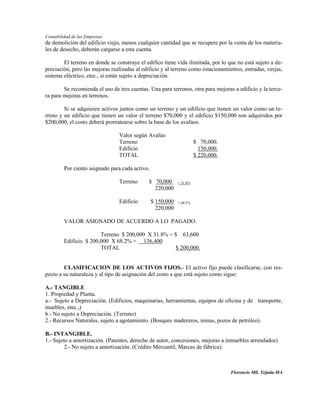 Contabilidad de las Empresas
de demolición del edificio viejo, menos cualquier cantidad que se recupere por la venta de los materia-
les de desecho, deberán cargarse a esta cuenta.

        El terreno en donde se construye el edifico tiene vida ilimitada, por lo que no está sujeto a de-
preciación, pero las mejoras realizadas al edificio y al terreno como estacionamientos, entradas, verjas,
sistema eléctrico, etec., si están sujeto a depreciación.

        Se recomienda el uso de tres cuentas. Una para terrenos, otra para mejoras a edificio y la terce-
ra para mejoras en terrenos.

        Si se adquieren activos juntos como un terreno y un edificio que tienen un valor como un te-
rreno y un edificio que tienen un valor el terreno $70,000 y el edificio $150,000 son adquiridos por
$200,000, el costo deberá prorratearse sobre la base de los avalúos.

                                Valor según Avalúo
                                Terreno                                $ 70,000.
                                Edificio                                 150,000.
                                TOTAL                                  $ 220,000.

         Por ciento asignado para cada activo.

                                Terreno      $ 70,000        = 31.8%
                                               220,000

                                Edificio         $ 150,000   = 68.2%
                                                   220,000

         VALOR ASIGNADO DE ACUERDO A LO PAGADO.

                        Terreno $ 200,000 X 31.8% = $ 63,600
         Edificio $ 200,000 X 68.2% = 136,400
                        TOTAL                       $ 200,000.


        CLASIFICACION DE LOS ACTIVOS FIJOS.- El activo fijo puede clasificarse, con res-
pecto a su naturaleza y al tipo de asignación del costo a que está sujeto como sigue:

A.- TANGIBLE
1. Propiedad y Planta.
a.- Sujeto a Depreciación. (Edificios, maquinarias, herramientas, equipos de oficina y de transporte,
muebles, etec.,)
b.- No sujeto a Depreciación. (Terreno)
2.- Recursos Naturales, sujeto a agotamiento. (Bosques madereros, minas, pozos de petróleo).

B.- INTANGIBLE.
1.- Sujeto a amortización. (Patentes, derecho de autor, concesiones, mejoras a inmuebles arrendados)
         2.- No sujeto a amortización. (Crédito Mercantil, Marcas de fábrica).



                                                                                    Florencio Mll. Tejada-MA
 