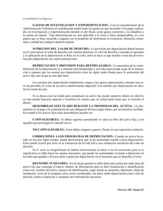 Contabilidad de las Empresas

        GASTOS DE INVESTIGACION Y EXPERIMENTACION.- Con el consentimiento de la
Administración Tributaria el contribuyente podrá tratar los gastos en que incurrido o los pagos realiza-
dos en investigación y experimentación durante el año fiscal, como gastos corrientes y no añadirlos a
la cuenta de capital. Esta determinación no será aplicable a la tierra o bines despreciables, ni a los
gastos que se haya incurrido o pagado con el propósito de determinar la existencia, ubicación, exten-
sión o calidad de cualquier depósito natural.

         SUPRECION DEL VALOR DE DESECHO.- La provisión por depreciación deben basarse
en el costo menor al valor de desecho, por razones prácticas, el valor de desecho a menudo es ignorado
y la aplicación de la depreciación se basa en el costo, estro se hace ya que muchas veces las provisio-
nes para depreciación son meras estimaciones.

         DEPRECIACION Y PROVISION PARA REEMPLAZARLO.- La naturaleza de la conta-
bilización de la depreciación es a menudo mal interpretada y esta idea equivocada surge de la inclina-
ción a suponer que los asiento por depreciación crear de algún modo fondos para la sustitución del
activo fijo, por lo que es una idea falsa.

         Los asientos por depreciación simplemente cargan a los gastos operacionales, durante una se-
rie de períodos, el costo de un activo anteriormente adquirido. Los asientos por depreciación no afec-
tan la cuenta de caja.

        Si se desea crear un fondo para reemplazar un activo fijo puede separarse dinero en efectivo
en una cuenta bancaria especial o invertirse en valores que se conservaran hasta que se necesite el
dinero.
        DESEMBOLSO EFECTUADO DURANTE LA PROPIEDAD DEL ACTIVO.- Un des-
embolso es el pago o la contratación de una obligación de hacer pago futuro, por un beneficio recibido.
En cuando a los activos fijos estos desembolsos pueden ser:

        CAPITALIZABLES.- Si deben registrar aumentando el valor en libro del activo fijo y son
aquellos que prolongan la vida del activo.

         NO CAPITALIZABLES.- Estos deben cargarse a gastos. Puede ser una reparación ordinaria.

         CORRECIONES A LOS PROGRAMAS DE DEPRECIACION.- Cuando un activo ha es-
tado en uso por algún tiempo, puede determinarse que se ha acumulado mucha o poca depreciación.
Estos puede ocurrir por error en la estimación de la vida útil o una estimación incorrecta del valor de
desecho.
         Si el error es insignificante no habría inconveniente en hacer o no la corrección, pero si es
significativa se debe hacer los ajustes necesarios, que puede ser aumentando el monto a depreciare en
los años que quedan o llevarse parte a gasto por depreciación en el momento que se descubre el error.

         REGSITRO AUXILIARES.- En el mayor general se debe tener una cuenta por cada clase de
activo fijo que contenga el mayor número de información para su fácil localización e identificación
como son: nombre del activo, número de identificación, lugar donde se encuentra, fabricante, fecha de
instalación, costo de la compara, otros costos incidentales, los datos sobre depreciación como valor de
desecho, monto a depreciar y cualquier otra información necesaria.



                                                                                 Florencio Mll. Tejada-MA
 