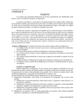 Contabilidad de las Empresas

UNIDAD 8
                                                 PASIVO
        Las cuentas que representan obligaciones de servicios generalmente son identificadas como
pasivos y estos se clasifican circulantes y a largo plazo.

         Los pasivos circulantes o a corto plazo son aquellas deudas que el negocio debe cumplir den-
tro del período contable y que necesita del uso de activos circulantes o de otro pasivo para ser liquida-
do. Entre estos se encuentran la Cuenta por Pagar, Documentos por Pagar a corto plazo, los sueldos
por pagar, impuestos por pagar y los ingresos no ganados entre otros.

         Mientras que el pasivo a largo plazo son aquellos que su vencimiento pasa el ciclo contable y
por lo tanto no requerirán del uso de otro activo o de otros pasivos para su saldo sino en el momento
que se conviertan en pasivos a corto plazo. Entre estos se encuentran las hipotecas por pagar, (El gra-
vamen impuesto a un activo o activos determinados o un derecho preferencial sobre ellos otorgado
por el deudor a su acreedor, como garantía del préstamo) los documentos por pagar y las obligacio-
nes por pagar (El título valor emitido por una empresa que representa la parte alícuota –una parte del
todo- de un crédito colectivo. Se denomina bono cuando es emitido por una entidad gubernamental o
por una institución de crédito)

Acciones y Obligaciones: La emisión de acciones tiene ciertas ventajas sobre las obligaciones
    Los obligacionistas no tienen voto por lo que estos no tienen que partícipe de la administra-
       ción de la empresa.
    El costo del dinero puede ser inferior al adquirido en instituciones financieras.
    Si se emiten acciones comunes el nuevo capitalista es partícipe de los beneficios y de las utili-
       dades retenidas.
    Si se emiten acciones preferentes el interés que se pague por esta puede ser superior al de las
       obligaciones.
    El pago de interés es deducido para el pago de los impuestos, mientras que los dividendos no.
    Si el pago de interés y capital de las obligaciones no se hacen a vencimiento puede ser sujeto a
       una hipoteca.

        PASIVO A LARGO PLAZO
        Pagarés hipotecarios y obligaciones. Si los recursos que la empresa es obtenida con un sólo
prestamista este podría suscribir una hipoteca donde se establece la fecha de vencimiento, tasa de inte-
rés gravando de esa manera cierta propiedad como garantía. Por el contrario se pueden emitir cierta
cantidad de obligaciones y que puede ser transferible de un tenedor a otro
Clase de obligaciones. Hay diferentes tipos de obligaciones y las más comunes son:
1) Obligaciones Garantizadas.- Estas difiere de la naturaleza de la propiedad que se grava como
    garantía.
    a) Obligaciones con garantía hipotecaria. Sobre bienes raíces. La garantía es sobre terrenos o so-
        bre terrenos y edificios.
    b) Obligaciones con garantía hipotecaria sobre bienes muebles. La garantía es sobre propiedades
        personales tangibles, como maquinaria y equipos de diversas clases.
    c) Obligaciones con garantía colateral. La garantía consiste en un gravamen sobre acciones, obli-
        gaciones u otros títulos negociables.
2) Obligaciones sin garantía. Como no están garantizadas por gravamen sobre ninguna propiedad
    específica, su demanda en el mercado depende del emisor.

                                                                                  Florencio Mll. Tejada-MA
 