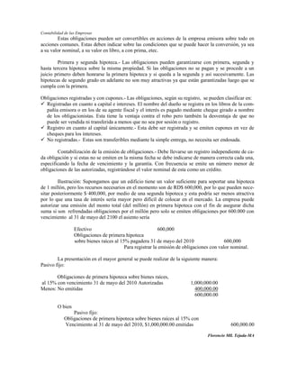Contabilidad de las Empresas
        Estas obligaciones pueden ser convertibles en acciones de la empresa emisora sobre todo en
acciones comunes. Estas deben indicar sobre las condiciones que se puede hacer la conversión, ya sea
a su valor nominal, a su valor en libro, a con prima, etec.

        Primera y segunda hipoteca.- Las obligaciones pueden garantizarse con primera, segunda y
hasta tercera hipoteca sobre la misma propiedad. Si las obligaciones no se pagan y se procede a un
juicio primero deben honrarse la primera hipoteca y si queda a la segunda y así sucesivamente. Las
hipotecas de segundo grado en adelante no son muy atractivas ya que están garantizadas luego que se
cumpla con la primera.

Obligaciones registradas y con cupones.- Las obligaciones, según su registro, se pueden clasificar en:
 Registradas en cuanto a capital e intereses. El nombre del dueño se registra en los libros de la com-
  pañía emisora o en los de su agente fiscal y el interés es pagado mediante cheque girado a nombre
  de los obligacionistas. Esta tiene la ventaja contra el robo pero también la desventaja de que no
  puede ser vendida ni transferida a menos que no sea por sesión o registro.
 Registro en cuanto al capital únicamente.- Esta debe ser registrada y se emiten cupones en vez de
  cheques para los intereses.
 No registradas.- Estas son transferibles mediante la simple entrega, no necesita ser endosada.

        Contabilización de la emisión de obligaciones.- Debe llevarse un registro independiente de ca-
da obligación y si estas no se emiten en la misma fecha se debe indicarse de manera correcta cada una,
especificando la fecha de vencimiento y la garantía. Con frecuencia se emite un número menor de
obligaciones de las autorizadas, registrándose el valor nominal de esta como un crédito.

         Ilustración: Supongamos que un edificio tiene un valor suficiente para soportar una hipoteca
de 1 millón, pero los recursos necesarios en el momento son de RD$ 600,000, por lo que pueden nece-
sitar posteriormente $·400,000, por medio de una segunda hipoteca y esta podría ser menos atractiva
por lo que una tasa de interés sería mayor pero difícil de colocar en el mercado. La empresa puede
autorizar una emisión del monto total (del millón) en primera hipoteca con el fin de asegurar dicha
suma si son refrendadas obligaciones por el millón pero solo se emiten obligaciones por 600.000 con
vencimiento al 31 de mayo del 2100 el asiento sería

                  Efectivo                                  600,000
                  Obligaciones de primera hipoteca
                  sobre bienes raíces al 15% pagadera 31 de mayo del 2010                   600,000
                                           Para registrar la emisión de obligaciones con valor nominal.

        La presentación en el mayor general se puede realizar de la siguiente manera:
Pasivo fijo:

       Obligaciones de primera hipoteca sobre bienes raíces,
al 15% con vencimiento 31 de mayo del 2010 Autorizadas                    1,000,000.00
Menos: No emitidas                                                          400,000.00
                                                                            600,000.00

         O bien
                Pasivo fijo:
            Obligaciones de primera hipoteca sobre bienes raíces al 15% con
            Vencimiento al 31 de mayo del 2010, $1,000,000.00 emitidas                        600,000.00

                                                                                   Florencio Mll. Tejada-MA
 