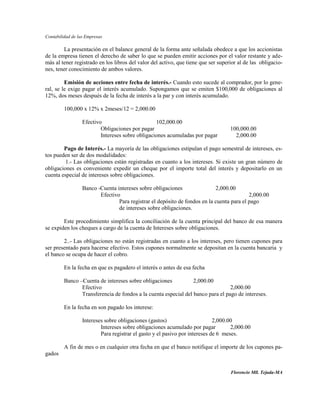 Contabilidad de las Empresas

        La presentación en el balance general de la forma ante señalada obedece a que los accionistas
de la empresa tienen el derecho de saber lo que se pueden emitir acciones por el valor restante y ade-
más al tener registrado en los libros del valor del activo, que tiene que ser superior al de las obligacio-
nes, tener conocimiento de ambos valores.

         Emisión de acciones entre fecha de interés.- Cuando esto sucede al comprador, por lo gene-
ral, se le exige pagar el interés acumulado. Supongamos que se emiten $100,000 de obligaciones al
12%, dos meses después de la fecha de interés a la par y con interés acumulado.

         100,000 x 12% x 2meses/12 = 2,000.00

                  Efectivo                        102,000.00
                          Obligaciones por pagar                                   100,000.00
                          Intereses sobre obligaciones acumuladas por pagar          2,000.00

        Pago de Interés.- La mayoría de las obligaciones estipulan el pago semestral de intereses, es-
tos pueden ser de dos modalidades:
         1.- Las obligaciones están registradas en cuanto a los intereses. Si existe un gran número de
obligaciones es conveniente expedir un cheque por el importe total del interés y depositarlo en un
cuenta especial de intereses sobre obligaciones.

                  Banco -Cuenta intereses sobre obligaciones                2,000.00
                         Efectivo                                                          2,000.00
                                 Para registrar el depósito de fondos en la cuenta para el pago
                                 de intereses sobre obligaciones.

        Este procedimiento simplifica la conciliación de la cuenta principal del banco de esa manera
se expiden los cheques a cargo de la cuenta de Intereses sobre obligaciones.

        2..- Las obligaciones no están registradas en cuanto a los intereses, pero tienen cupones para
ser presentado para hacerse efectivo. Estos cupones normalmente se depositan en la cuenta bancaria y
el banco se ocupa de hacer el cobro.

         En la fecha en que es pagadero el interés o antes de esa fecha

         Banco –Cuenta de intereses sobre obligaciones           2,000.00
                Efectivo                                                         2,000.00
                Transferencia de fondos a la cuenta especial del banco para el pago de intereses.

         En la fecha en son pagado los interese:

                  Intereses sobre obligaciones (gastos)                      2,000.00
                          Intereses sobre obligaciones acumulado por pagar          2,000.00
                          Para registrar el gasto y el pasivo por intereses de 6 meses.

         A fin de mes o en cualquier otra fecha en que el banco notifique el importe de los cupones pa-
gados


                                                                                   Florencio Mll. Tejada-MA
 