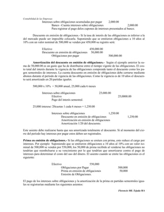 Contabilidad de las Empresas
                  Intereses sobre obligaciones acumuladas por pagar        2,000.00
                          Banco –Cuenta intereses sobre obligaciones                       2,000.00
                          Para registrar el pago delos cupones de intereses presentados al banco.

       Descuento en emisión de obligaciones.- Si la tasa de interés de las obligaciones es inferior a la
del mercado puede ser imposible colocarla. Suponiendo que se emitieron obligaciones a 10 años al
10% con un valor nominal de 500,000 se venden por 450,000 su registro será:

                  Efectivo                             450,000.00
                  Descuento en emisión de obligaciones 50,000.00
                          Obligaciones por pagar                          500,000.00

         Amortización del descuento en emisión de obligaciones.- Según el ejemplo anterior la su-
ma de 50,000.00 es un gasto que ha de distribuirse entre el tiempo vigente de las obligaciones. El cos-
to total del interés durante la vigencia de las obligaciones comprende tanto el descuento como los pa-
gos semestrales de intereses. La cuenta descuento en emisión de obligaciones debe cerrarse mediante
abonos durante el período de vigencia de las obligaciones. Como la vigencia es de 10 años el descuen-
to será amortizado en 20 partidas iguales.

         500,000 x 10% = 50,000 anual, 25,000 cada 6 meses

                  Intereses sobre obligaciones                    25,000.00
                          Efectivo                                                25,0000.00
                          Pago del interés semestral.

         25,000 interese /20cuotas 1 cada 6 meses = 1,250.00

                           Intereses sobre obligaciones                  1,250.00
                                   Descuento en emisión de obligaciones                   1,250.00
                                   Amortización en emisión de obligaciones
                                   Amortización 1/20 del descuento.

Este asiento debe realizarse hasta que sea amortizado totalmente el descuento. Si al momento del cie-
rre del período hay intereses por pagar estos deben ser registrados.

Prima en emisión de obligaciones.- Si las obligaciones se emiten con prima, esto reduce el cargo por
intereses. Por ejemplo Suponiendo que se emitieron obligaciones a 10 años al 10% con un valor no-
minal de 500,000 se venden por 550,000, los 50,000 de prima recibido al venderse las obligaciones no
tendrían que reembolsarse a su vencimiento por lo que tendrían que amortizarse contra el pago de
intereses para determinar el costo del uso del dinero. El asiento cuando se emite las obligaciones es el
siguiente:

                           Efectivo                       550,000
                                   Obligaciones por Pagar                         500,000
                                   Prima en emisión de obligaciones                50,000
                                   Emisión de Obligaciones.

El pago de los intereses sobre obligaciones y la amortización de la prima en partidas semestrales igua-
les se registrarían mediante los siguientes asientos:

                                                                                  Florencio Mll. Tejada-MA
 