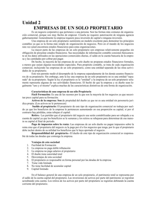 Unidad 2
     EMPRESAS DE UN SOLO PROPIETARIO
          Es un negocio corporativo que pertenece a una persona. Son las formas más comunes de organiza-
ción comercial, porque son muy fáciles de empezar. Crearla no requiere autorización de ninguna agencia
gubernamental. Generalmente la empresa requiere poca inversión de capital o ninguna inversión.
          Una empresa de un solo propietario suministra un modelo excelente para demostrar los principios
contables ya que es la forma más simple de organización de negocios. Pero en el mundo de los negocios
rara vez usted encontrara estados financieros para estas organizaciones.
          La mayor parte de las empresas de un solo propietario son empresas relativamente pequeñas sin
obligación de presentar estados financieros. Sus necesidades de información contable consisten básicamen-
te en los datos utilizados en las operaciones comerciales diarias, el saldo en la cuenta bancaria de la empre-
sa y las cantidades por cobrar por pagar.
          De hecho, la mayoría de las empresas de un solo dueño no preparan estados financieros formales,
a menos que surjan algunas necesidades especiales. Para propósito contable, se trata de cada organización
comercial, incluyendo las empresas de un solo propietario, como una entidad separada de las otras activi-
dades de su propietario.
          Esto nos permite medir el desempeño de la empresa separadamente de los demás asuntos financie-
ros de su propietario. Sin embargo, ante la ley una empresa de un solo propietario no es una entidad "sepa-
rada" de su propietario. Según la ley el propietario es la "entidad" y la empresa de un solo propietario sola-
mente representa algunas de sus actividades financieras. El hecho de que la empresa y su dueño sean le-
galmente "uno y el mismo" explica muchas de las características distintivas de esta forma de organización.

         Características de una empresa de un sólo Propietario
         Fácil Formación: Es una de las razones por la que son la mayoría de los negocios ya que necesi-
tan poco capital para su formación.
         Activos de la empresa: Son de propiedad del dueño ya que no es una entidad sin personería jurí-
dica propia. (Los activos no le pertenecen)
          Sueldo al propietario: El propietario de este tipo de organización comercial no trabaja por suel-
do ya que los beneficios de la empresa le pertenecen aumentando en esa proporción su capital, si por el
contrario hay pérdidas, estas rebajan el capital.
         Retiro.- Las partidas que el propietario del negocio usa serán contabilizadas para ser rebajada a su
cuenta de capital ya que los beneficios se le sumaran y los retiros se rebajaran para determinar de esa mane-
ra su capital al final de período.
         Pago de impuestos sobre la renta: Las empresas de un solo dueño no pagan impuestos sobre la
renta sino que el propietario del negocio es la paga por el o los negocios que tenga, por lo que el propietario
debe incluir dentro de su utilidad los beneficios que le haya aportado el negocio.
         Responsabilidad del propietario.- El dueño de este tipo de organización comercial es responsa-
ble de todas las deudas que contraiga la empresa.

         Ventajas de esta sociedad
    1.   Facilidad de Formación
    2.   La empresa no paga doble tributación
    3.   La empresa no paga salarios al propietario
    4.   El dueño tiene autoridad total
    5.   Desventajas de esta sociedad
    6.   El propietario es responsable en forma personal por las deudas de la empresa.
    7.   Tiene vida limitada
    8.   No tiene facilidad de acumular capital
    9.   Capital limitado

         En el balance general de una empresa de un solo propietario, el patrimonio total se representa por
el saldo de la cuenta capital del propietario. Las inversiones de activos por parte del patrimonio se registran
acreditando esta cuenta. Los retiros de los activos por parte del propietario se registran debitando la cuenta
corriente del propietario.
 