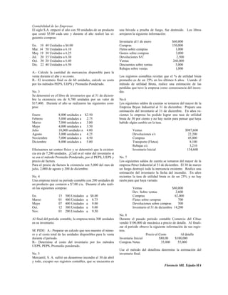 Contabilidad de las Empresas
El siglo S.A. empezó el año con 50 unidades de un producto       una bóveda a prueba de fuego, fue destruido. Los libros
que costó $5.00 cada uno y durante el año realizó las si-        arrojaron la siguiente información:
guientes compras:
                                                                 Inventario al 1 de enero              $60,000
En. 10    40 Unidades a $6.00                                    Compras                               150,000
Mar. 14   50 Unidades a 6.10                                     Fletes sobre compras                     1,000
May. 19   30 Unidades a 6.25                                     Gastos sobre compras                     3,000
Jul. 20   35 Unidades a 6.30                                     Devoluciones S/C                         2,500
Oct. 30   20 Unidades a 6.40                                     Ventas                                 260,000
Dic. 22   40 Unidades a 6.50                                     Descuentos sobre ventas                  5,000
                                                                 Rebajas sobre ventas                     1,000
A.- Calcule la cantidad de mercancías disponible para la
venta durante el año y su costo.                                 Los registros contables revelan que el % de utilidad bruta
B.- El inventario final es de 60 unidades, calcule su costo      promedio es de un 35% en los últimos 6 años. Usando el
por los métodos PEPS, UEPS y Promedio Ponderado.                 método de utilidad Bruta, realice una estimación de las
                                                                 perdidas que tuvo la empresa como consecuencia del incen-
No. 3                                                            dio.
Se determinó en el libro de inventarios que al 31 de diciem-
bre la existencia era de 8,700 unidades por un valor de          No.6
$17,400. Durante el año se realizaron las siguientes com-        Los siguientes saldos de cuentas se tomaron del mayor de la
pras:                                                            Empresa Bryan Industrial al 31 de diciembre. Prepare una
                                                                 estimación del inventario al 31 de diciembre. En años re-
Enero              8,000 unidades a $2.50                        cientes la empresa ha podido lograr una tasa de utilidad
Febrero            5,000 unidades a  2.75                        bruta de 30 por ciento y no hay razón para pensar que haya
Marzo              7,000 unidades a  3.00                        habido algún cambio en la tasa.
Mayo               4,000 unidades a  3.50
Julio              10,000 unidades a 4.00                                 Ventas                                  $987,600
Agosto             3,000 unidades a  4.25                                 Devoluciones s/v                          22,200
Noviembre          7,000 unidades a  4.50                                 Compras                                   45,000
Diciembre          8,000 unidades a  5.00                                 Transporte (Fletes)                        8,100
                                                                          Rebajas s/c                                3,210
Efectuamos un conteo físico y se determinó que la existen-                Inventario Inicial                       134,600
cia era de 7,200 unidades. ¿Cuál es el valor del inventario si
se usa el método Promedio Ponderado, por el PEPS, UEPS y         No. 7
precio de factura.                                               Los siguientes saldos de cuenta se tomaron del mayor de la
Para el precio de factura la existencia son 5,000 del mes de     empresa Pérez Industrial al 31 de diciembre. El 30 de marzo
julio, 2,000 de agosto y 200 de diciembre.                       un fuego destruyó toda la mercancía existente. Realice una
                                                                 estimación del inventario la fecha del incendio. En años
No. 4                                                            recientes la tasa de utilidad bruta es de un 25% y no hay
Una empresa inició su período contable con 200 unidades de       razón para que haya variado.
un producto que costaron a $7.00 c/u. Durante el año reali-
zó las siguientes compras:                                                Ventas                       $80,000
                                                                          Dev. Sobre ventas               2,600
En.                15    500 Unidades    a $8.00                          Compras                        62,000
Marzo              01    400 Unidades    a 8.75                           Fletes sobre compras              700
Mayo               07    400 Unidades    a 9.00                           Devoluciones sobre compras        500
Oct.               12    300 Unidades    a 9.00                           Inventario al 31 de diciembre 14,200
Nov.               01    200 Unidades    a 9.50
                                                                 No. 8
Al final del período contable, la empresa tenía 300 unidades     Durante el pasado período contable Comercio del Cibao
en su inventario.                                                vendió $190,000 de mecánica a precio de detalle. Al finali-
                                                                 zar el período obtuvo la siguiente información de sus regis-
SE PIDE: A.- Preparar un calculo que nos muestre el núme-        tros.
ro y el costo total de las unidades disponibles para la venta                       Precio al Costo           Al detalle
durante el periodo.                                              Inventario Inicial           $80,00      $100,000
B.- Determine el costo del inventario por los métodos            Compras Netas                  35,000      55,000
UEPS, PEPS, Promedio ponderado.
                                                                 Use el método del detallista determine la estimación del
No. 5                                                            inventario final.
Mercantil, S. A. sufrió un desastroso incendio el 30 de abril
y todo, excepto sus registros contables, que se encuentra en
                                                                                                  Florencio Mll. Tejada-MA
 
