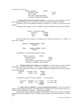 Contabilidad de las Empresas
                         Pérdidas y ganancias             150,000
                              Emmanuel capital                            82,500
                              Bryan, capital                              67,500
                              Para cerrar la cuenta de pérdidas o
                               Ganancias y distribuir las utilidades

         2. - Distribución de acuerdo al capital invertido. Los beneficios se pueden distribuir de acuer-
do a la participación de los socios, es decir de la inversión que hayan realizado en la entidad.
         Emmanuel y Bryan han establecido distribuir los beneficios de acuerdo a la inversión que han
realizado.
         Suponiendo que Emmanuel invirtió $140,000 y Bryan $110,000 los beneficios fueron $150,000


                               A- paso 1 se suman los capitales
                                      Emmanuel             $140,000
                                      Bryan                 110,000
                                       Total                 250,000

       Se toma el capital de un negocio, se multiplica por el monto de los beneficios y se divide a la
suma de los capitales.

                   Emmanuel       140,000 x 150,000 = 84000
                                       250,000

                    Bryan          110,000 x 150,000 =66,000
                                        250,000

         Los beneficios se registran de la siguiente manera:

                      Pérdidas y ganancias         150,000
                         Emmanuel, capital                            84,000
                         Bryan, capital                               66,000
                          Para cerrar la cuenta de pérdidas y ganancias y
                          Distribuir las utilidades entre los socios.

         3. - División proporcional basándose en fracciones.- Los socios pueden convenir distribuir
los beneficios de acuerdo a fracciones. Esta fracción puede ser en un por ciento o fracciones,
         Los socios, (Emmanuel y Bryan) han establecido distribuir los beneficios en 60% para el primero
y 40% para el segundo
             Emmanuel      $150,000 x 60%        $90,000
             Bryan           150,000 x 40%         60,000
                                                 $150,000

         O simplemente puede ser 3/5 para Emmanuel          y 2/5 para Bryan

               Emmanuel        $150,0000 x 3/5 = $90,000          3/5 = 0.60 = 60%
               Bryan            150,000 x 2//5= 60,000            2/5 = 0.40 = 40%
                                                $150,000

             4. - interés sobre los capitales, y el resto en proporción fraccional.- Si los socios están de
acuerdo de darse alguna importancia a las aportaciones de capitales, pero la parte restante puede ser en
cualquiera de las modalidades expresada         anteriormente explicada.
          Si Emmanuel y Bryan establecen distribuir los $150,000 de beneficios en 5% sobre sus capitales
(capital de Emmanuel $140,000 y Bryan $110,000) y la parte restante en 55% para Emmanuel y 45% para
Bryan,

7                                                                                    Florencio Ml. Tejada MA
 
