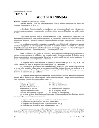 Contabilidad de las Empresas

TEMA III
                                   SOCIEDAD ANONIMA
Sociedad Anónima o Compañías por acciones
        Para Jhon Masshall (1819) una empresa es un ente artificial, invisible e intangible que sólo existe
cuando se contempla a la luz de la ley.

          La legislación Dominicana define sociedad como “un contrato por el cual dos o más personas
convienen en poner cualquier cosa en común, con el mero objeto de partir el beneficio que pueda resultar
de ello”.

         La ley además distingue entre las llamadas sociedades civiles y las sociedades comerciales. Las
sociedades civiles las define como aquellas cuyo objeto no es comercial, entre las que se incluirán tradicio-
nalmente las dedicadas a educación, al ejercicio de profesionales liberales y las de compra y venta de in-
muebles.
         Las sociedades comerciales, por su parte, son aquellas cuyo objetivo es la realización de actos de
comercio, incluyéndose es esta categoría las Sociedades en Nombre Colectivo, Sociedades en Comandita
Simple, Sociedades en Participación y las Sociedades por Acciones que incluyen a su vez dos subcategorias
de sociedades comerciales: Comanditas Simples y Compañías por Acciones.

         (Según el artículo 23 del Código de Comercio, “la compañía en comandita se contrae entre uno o
muchos socios responsables y solidarios y uno o muchos socios simples prestamistas de fondos, que se
llaman comanditarios o socios en comandita. Rígese bajo un nombre social, que debe ser necesariamente el
de uno o muchos de los socios responsables y solidarios”.

         Las compañías por acciones también se le conocen por sus iniciales C. por A., C x A y S. A., (So-
ciedad Anónima) en virtud de la asimilación dispuesta por la Ley 5546 de 1961.
         Las Compañías por acciones son las únicas sociedades comerciales en la legislación dominicana
en la cual todos los socios se benefician de tener su responsabilidad limitada al aporte que han hecho en la
sociedad. Los accionistas de una Compañía por Acciones no responden de las deudas de la empresa sino en
la medida de la contribución que han hecho.

         Las compañías pagan impuestos al Estado por intermedio de la Dirección Nacional de Impuestos
Internos por los beneficios que obtiene según la clasificación que estable el Código Tributario de la Repú-
blica Dominicana (Ley 11-92) en sus artículos 274 al 278.

          Empresas de Transporte                      10% del monto bruto.
          Compañía de Seguros                         10% sobre las primas brutas.
          Productores, Distribuidores o
          Intermediarios de Películas                 15% del precio que le sea pagado.
          Empresas de Comunicaciones                  15% de los ingresos brutos.
          Empresas Agropecuarias y Forestal           10% del valor de los inmuebles.
          Las personas jurídicas domiciliadas en el país, pagan 30% sobre su Renta Neta. Esta tasa se redu-
cirá hasta llegar a un 25% a partir del tercer año.

         Las empresas están divididas, para su constitución, de la siguiente manera:
         Las que se dedican a producir para el exterior, para exportar.
         Las que producirán bienes y servicios no producidos en el país, y
         Las que producirán bienes y servicios producidos en el país.

         Una sociedad anónima es una entidad legal que tiene una existencia separada y distinta de la de su
propietario, "es una persona artificial" que tiene derecho y obligaciones como una persona natural. Una
sociedad anónima, por ser una persona jurídica, puede poseer propiedades a su nombre. Los activos de una

12                                                                                     Florencio Ml. Tejada MA
 
