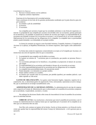 Contabilidad de las Empresas
     4.   Revisar el sistema interno con los auditores
     5.   Organizar contratos importantes

     Funciones de los funcionarios de la sociedad anónima
     Estos constituyen el nivel alto de los gerentes profesionales nombrados por la junta directiva para ele-
     gir la empresa.
     1. El contador o jefe de contabilidad
     2. El tesorero
     3. El secretario

         Las compañías por acciones al igual que las sociedades anónimas es una forma de organismo co-
mercial. La propiedad de una compañía por acciones esta dividida entre sus accionistas, quienes participan
de los beneficios y las pérdidas en proporción al número de acciones que tengan. La responsabilidad de un
accionista esta limitada al alcance de su inversión en acciones; y en la ausencia de el, no existe responsabi-
lidad personal de los accionistas por las obligaciones de la compañía. La compañía tiene su personalidad
propia y puede demandar o ser demandada en su propio nombre.

        La forma de constituir un negocio como Sociedad Anónima, Compañía Anónima y Compañía por
Acciones se le aplican, en República Dominicana, los mismos requisitos, tanto legales como administrati-
vos.

        La forma más común de organizarse comercialmente en el país es la Compañía por Acciones y la
misma tiene una serie de requisitos entre los que se encuentran:

     1.   La propiedad de una compañía está dividida en acciones.
     2.   Se requiere un mínimo de 7 accionistas para su constitución, que pueden ser personas físicas o
          morales.
     3.   Los accionistas participan de los beneficios y las pérdidas en proporción al número de acciones
          que tengan.
     4.   La responsabilidad de los accionistas está limitada al alcance de su inversión en acciones.
     5.   No existe responsabilidad personal de los accionistas por las obligaciones de la compañía.
     6.   La compañía tiene personalidad propia. (Es una persona moral)
     7.   Puede demandar o ser demanda en su propio nombre.
     8.   Puede celebrar contrato en su nombre.
     9.   Se disuelve por acuerdo entre los accionistas, por pérdida (quiebra), por mandato judicial, o por
          haber espirado su vida social.

     GASTOS DE ORGANIZACIÓN.- Los gastos como honorarios legales, impuestos, registros de in-
corporación, etec, se denominan gastos de organización. Estos, teóricamente, representan un activo intangi-
ble, que se amortizará en un tiempo razonablemente corto.

     ADMINISTRACION DE LA SOCIEDAD ANÓNIMA.- La administración de este tipo de empresa
está a cargo de un Consejo de Administración que es seleccionado en la asamblea de accionistas compuesto
por un presidente, vicepresidente, secretario y vocales.

         Sin embargo las decisiones finales sobre temas de trascendencia la tiene la asamblea de accionistas
que es la autoridad máxima.

         LIBRO DE ACTAS.- Las resoluciones y decisiones que toma la asamblea de accionistas o por el
Consejo de Administración de la empresa tienen que ser registradas por el secretario de la compañía en un
libro que se le denomina libro de actas.

         Este libro solo contiene un registro de los hechos. Escrito en forma narrativa o en forma de resolu-
ciones que quedan bajo la responsabilidad del mismo Consejo de Administración o de la gerencia para su
ejecución.

14                                                                                     Florencio Ml. Tejada MA
 