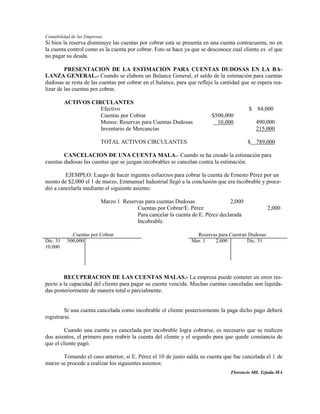Contabilidad de las Empresas
Si bien la reserva disminuye las cuentas por cobrar esta se presenta en una cuenta contracuenta, no en
la cuenta control como es la cuenta por cobrar. Esto se hace ya que se desconoce cual cliente es el que
no pagar su deuda.

         PRESENTACION DE LA ESTIMACION PARA CUENTAS DUDOSAS EN LA BA-
LANZA GENERAL.- Cuando se elabora un Balance General, el saldo de la estimación para cuentas
dudosas se resta de las cuentas por cobrar en el balance, para que refleje la cantidad que se espera rea-
lizar de las cuentas por cobrar.

          ACTIVOS CIRCULANTES
                     Efectivo                                                             $ 84,000
                     Cuentas por Cobrar                                  $500,000
                     Menos: Reservas para Cuentas Dudosas                  10,000            490,000
                     Inventario de Mercancías                                                215,000

                           TOTAL ACTIVOS CIRCULANTES                                     $ 789,000

        CANCELACION DE UNA CUENTA MALA.- Cuando se ha creado la estimación para
cuentas dudosas las cuentas que se juzgan incobrables se cancelan contra la estimación.

         EJEMPLO: Luego de hacer ingentes esfuerzos para cobrar la cuenta de Ernesto Pérez por un
monto de $2,000 el 1 de marzo, Emmanuel Industrial llegó a la conclusión que era incobrable y proce-
dió a cancelarla mediante el siguiente asiento:

                           Marzo 1 Reservas para cuentas Dudosas                 2,000
                                         Cuentas por Cobrar/E. Pérez                               2,000
                                         Para cancelar la cuenta de E. Pérez declarada
                                         Incobrable.

             .Cuentas por Cobrar                                  Reservas para Cuent as Dudosas
Dic. 31    500,000                                              Mar. 1   2,000          Dic. 31
10,000




        RECUPERACION DE LAS CUENTAS MALAS.- La empresa puede cometer un error res-
pecto a la capacidad del cliente para pagar su cuenta vencida. Muchas cuentas canceladas son liquida-
das posteriormente de manera total o parcialmente.


         Si una cuenta cancelada como incobrable el cliente posteriormente la paga dicho pago deberá
registrarse.

         Cuando una cuenta ya cancelada por incobrable logra cobrarse, es necesario que se realicen
dos asientos, el primero para reabrir la cuenta del cliente y el segundo para que quede constancia de
que el cliente pagó.

       Tomando el caso anterior, si E. Pérez el 10 de junio salda su cuenta que fue cancelada el 1 de
marzo se procede a realizar los siguientes asientos:
                                                                                  Florencio Mll. Tejada-MA
 