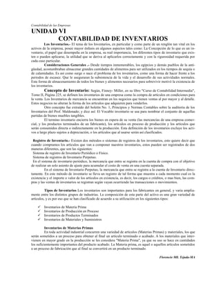 Contabilidad de las Empresas

UNIDAD VI
       CONTABILIDAD DE INVENTARIOS
          Los Inventarios.- El tema de los Inventarios, en particular y como parte de un renglón tan vital en los
activos de la empresa, posee mayor énfasis en algunos aspectos tales como: La Concepción de lo que es un in-
ventario, el papel que desempeña en la empresa, su real importancia, los diferentes tipos de inventario que exis-
ten o pueden aplicarse, la utilidad que se deriva al aplicarlos correctamente y con la rigurosidad requerida por
cada caso particular.
          Consideraciones Generales .- Desde tiempos inmemorables, los egipcios y demás pueblos de la anti-
güedad, acostumbraban almacenar grandes cantidades de alimentos para ser utilizados en los tiempos de sequía o
de calamidades. Es así como surge o nace el problema de los inventarios, como una forma de hacer frente a los
periodos de escasez. Que le aseguraran la subsistencia de la vida y el desarrollo de sus actividades normales.
Esta forma de almacenamiento de todos los bienes y alimentos necesarios para sobrevivir motivó la existencia de
los inventarios.
          Concepto de Inventario: Según, Finney- Miller, en su libro "Curso de Contabilidad Intermedia",
Tomo II, Página 225, se definen los inventarios de una empresa como la compra de artículos en condiciones para
la venta. Los Inventarios de mercancía se encuentran en los negocios que tienen ventas al por mayor y al detalle.
Estos negocios no alteran la forma de los artículos que adquieren para venderlos.
          Otro concepto fue extraído del boletín No. 1, Principios y Normas Contables sobre la auditoria de los
Inventarios del Prof. Maldonado; y dice así: El Vocablo inventario se usa para nombrar el conjunto de aquellas
partidas de bienes muebles tangibles.
          El termino inventario encierra los bienes en espera de su venta (las mercancías de una empresa comer-
cial, y los productos terminados de un fabricante), los artículos en proceso de producción y los artículos que
serán consumidos directa o indirectamente en la producción. Esta definición de los inventarios excluye los acti-
vos a largo plazo sujetos a depreciación, o los artículos que al usarse serán así clasificados.

 Registro de Inventario.- Existen dos métodos o sistemas de registros de los inventarios, esto quiere decir que
cuando compramos los artículos que van a componer nuestros inventarios, estos pueden ser registrados de dos
maneras diferentes, que son las siguientes:
 Sistema de registro de Inventario Periódico o Físico.
 Sistema de registros de Inventario Perpetuo.
 En el sistema de inventario periódico, la mercancía que entra se registra en la cuenta de compra con el objetivo
de realizar un solo asiento de ajuste para acumular el costo de venta en una cuenta separada.
          En el sistema de Inventario Perpetuo, la mercancía que entra se registra a la cuenta de Inventario direc-
tamente. En este método de inventario se lleva un registro de tal forma que muestra a cada momento cual es la
existencia y el importe o valor de los artículos en existencia, es decir, los cargos o créditos, o mas bien, las com-
pras y las ventas de inventarios se registran según vayan ocurriendo las transacciones o movimientos.

          Tipos de Inventarios Los inventarios son importantes para los fabricantes en general, y varia amplia-
mente entre los distintos grupos de industrias. La composición de esta parte del activo es una gran variedad de
artículos, y es por eso que se han clasificado de acuerdo a su utilización en los siguientes tipos:

        Inventarios de Materia Prima
        Inventarios de Producción en Proceso
        Inventarios de Productos Terminados
        Inventarios de Materiales y Suministros

          Inventarios de Materias Primas
          En toda actividad industrial concurren una variedad de artículos (Materias Primas) y materiales, los que
serán sometidos a un proceso para obtener al final un articulo terminado o acabado. A los materiales que inter-
vienen en mayor grado en la producción se les considera "Materia Prima", ya que su uso se hace en cantidades
los suficientemente importantes del producto acabado. La Materia prima, es aquel o aquellos artículos sometidos
a un proceso de fabricación que al final se convertirá en un producto terminado.

                                                                                           Florencio Mll. Tejada-MA
 