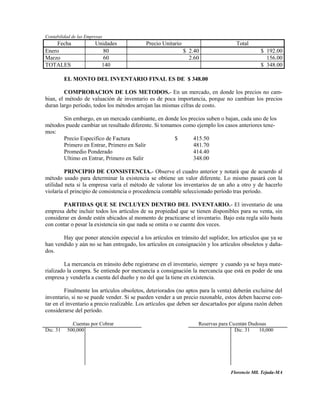 Contabilidad de las Empresas
    Fecha               Unidades            Precio Unitario                        Total
Enero                      80                                 $ 2.40                          $ 192.00
Marzo                      60                                   2.60                            156.00
TOTALES                   140                                                                 $ 348.00

          EL MONTO DEL INVENTARIO FINAL ES DE $ 348.00

        COMPROBACION DE LOS METODOS.- En un mercado, en donde los precios no cam-
bian, el método de valuación de inventario es de poca importancia, porque no cambian los precios
duran largo período, todos los métodos arrojan las mismas cifras de costo.

       Sin embargo, en un mercado cambiante, en donde los precios suben o bajan, cada uno de los
métodos puede cambiar un resultado diferente. Si tomamos como ejemplo los casos anteriores tene-
mos:
       Precio Especifico de Factura                   $     415.50
       Primero en Entrar, Primero en Salir                  481.70
       Promedio Ponderado                                   414.40
       Ultimo en Entrar, Primero en Salir                   348.00

         PRINCIPIO DE CONSISTENCIA.- Observe el cuadro anterior y notará que de acuerdo al
método usado para determinar la existencia se obtiene un valor diferente. Lo mismo pasará con la
utilidad neta si la empresa varía el método de valorar los inventarios de un año a otro y de hacerlo
violaría el principio de consistencia o procedencia contable seleccionado período tras período.

        PARTIDAS QUE SE INCLUYEN DENTRO DEL INVENTARIO.- El inventario de una
empresa debe incluir todos los artículos de su propiedad que se tienen disponibles para su venta, sin
considerar en donde estén ubicados al momento de practicarse el inventario. Bajo esta regla sólo basta
con contar o pesar la existencia sin que nada se omita o se cuente dos veces.

       Hay que poner atención especial a los artículos en tránsito del suplidor, los artículos que ya se
han vendido y aún no se han entregado, los artículos en consignación y los artículos obsoletos y daña-
dos.

         La mercancía en tránsito debe registrarse en el inventario, siempre y cuando ya se haya mate-
rializado la compra. Se entiende por mercancía a consignación la mercancía que está en poder de una
empresa y venderla a cuenta del dueño y no del que la tiene en existencia.

         Finalmente los artículos obsoletos, deteriorados (no aptos para la venta) deberán excluirse del
inventario, si no se puede vender. Si se pueden vender a un precio razonable, estos deben hacerse con-
tar en el inventario a precio realizable. Los artículos que deben ser descartados por alguna razón deben
considerarse del período.

            .Cuentas por Cobrar                                    Reservas para Cuentas Dudosas
Dic. 31   500,000                                                                  Dic. 31   10,000




                                                                                 Florencio Mll. Tejada-MA
 
