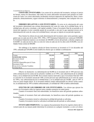 Contabilidad de las Empresas
        COSTO DEL INVENTARIO.- Los costos de los artículos del inventario, incluyen el precio
de factura, menos los descuentos, más todos los costos adicionales necesarios para ponerlo en condi-
ciones de venta. Los costos adicionales incidentales incluyen impuestos de importación, fletes y trans-
portación, almacenamientos, seguro referente al almacenamiento y transporte, más cualquier otro cos-
to.

         ERRORES RELAITVOS A LOS INVENTARIOS.- Un error en la valorización del costo
del inventario determinará una errónea determinación del costo de venta, de la utilidad bruta, de la
utilidad neta, del activo circulante y del capital contable. Como el inventario final de un período es el
inicial del siguiente el error cometido pasará de un período a otro por lo que reportará errores en la
determinación del costo de venta, de la utilidad bruta y neta que se reporte en ese período siguiente.

        Para ilustrar los efectos de una mala determinación del inventario entre varios períodos supon-
gamos que en cada uno de los años 1995, 1996 y 1997 Emmanuel Industrial tuvo ventas por $200,000.
Si Emmanuel Industrial mantuvo un inventario de $40,000 a través del período y efectúa compras por
$120,000 en cada uno de los años su costo de venta en cada uno de los años sería $120,000 y sus uti-
lidades brutas serían de $80,000.

        Sin embargo si la empresa calcula de forma incorrecta su inventario al 31 de diciembre del
1995, valuando por $38,000 el error tendría los efectos que se señalan a continuación:

                                                1999                  2000                   2001
Ventas                                                 200,000               200,000                200,000
COSTO DE VENTA
Inventario Inicial                                      40,000                36,000                 40,000
Compras                                                120,000               120,000                120,000
Artículos Disponibles para la Venta                    160,000               156,000                160,000
Inventario Final                                        36,000                40,000                 40,000
Costo de los Artículos Vendidos                        124,000               116,000                120,000
Utilidad Bruta                                          76,000                84,000                 80,000

          Observe la ilustración. La subestimación de $4,000 en el inventario del el 1995 provocó una
sobre estimación de los costos de los artículos vendidos en el 1995 y una subestimación de la utilidad
bruta y en la utilidad neta de $4 000. De la misma manera motivado a que el inventario final del 1995
se convirtió en el inventario inicial del 1996, el error provocó una subestimación en el costo de ventas
de 1996 y una sobreestimación de la utilidad bruta y en la utilidad neta por $4,000, para el 1997 el
error no causó ningún efecto. Si el inventario hubiese estado sobreestimado los efectos serían contra-
rio, la utilidad neta de 1995 se habría sobreestimado y la utilidad del 1996 se habría subestimado.

         EFECTOS DE LOS ERRORES DE LOS INVENTARIOS.- Los efectos que ejercen los
errores en el inventario sobre los ingresos netos, pueden resumirse en cuatro pasos.
         Cuando el inventario final está subestimado, los beneficios netos del período quedaran subes-
timados.
         Cuando el inventario final está sobrestimado, los beneficios netos del período quedaran so-
brestimados.
         Cuando el inventario inicial se sobrestima la utilidad del período se subvalua.
         Cuando el inventario inicial se subvalua la utilidad neta del período se sobrevaluará.

        INVENTARIO PERPETUO.- Las empresa frecuentemente llevan los registros diario del in-
ventario para de esa manera poder determinar la existencia en cualquier momento y a esto se le deno-
                                                                                   Florencio Mll. Tejada-MA
 
