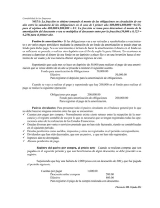Contabilidad de las Empresas
        NOTA: La fracción se obtiene tomando el monto de las obligaciones en circulación de ese
año entre la sumatoria de las obligaciones en el caso de l primer año 600,000/4,800,000 =0.125,
para el séptimo año 480,000/4,800,000 = 0.1. La fracción se toma para determinar el monto de la
amortización del descuento o sea se multiplica el descuento entre por la fracción.(50,000 x 0.125 =
6,250) para el primer año.

         Fondos de amortización.- Si las obligaciones van a ser retiradas y reembolsadas a vencimien-
to o en varios pagos periódicos mediante la operación de un fondo de amortización se puede crear un
fondo para dicho pago. Si a su vencimiento o la hora de hacer la amortización el dinero en el fondo no
es suficiente se procede a realizar otro depósito con el fin de suplir la parte faltante. En ocasiones se
procese a depositar el dinero de ese fondo en un depósito a plazo fijo o en una inversión hasta el mo-
mento de ser usado y de esa manera obtener algunos ingresos de este.

        Suponiendo que cada mes se hace un depósito de 50,000 para realizar el pago de una amorti-
zación que se vence dentro de un año se procede a realizar el siguiente asiento.
                Fondo para amortización de Obligaciones          50,000.00
                       Efectivo                                                  50,000.00
                       Para registrar el depósito para la amortización de obligaciones.

        Cuando se vaya a realizar el pago y suponiendo que hay 200,000 en el fondo para realizar el
pago se realice la siguiente operación:

                           Obligaciones por pagar          200,000.00
                                  Fondo para amortización de obligaciones        200,000.00
                                  Para registrar el pago de la amortización.

        Pasivos circulantes: Para presentar todo el pasivo circulante en el balance general por lo que
no debe hacerse ninguna omisión entre las que se encuentran:
 Cuentas por pagar por compra.- Normalmente existe cierto retraso entre la recepción de la mer-
    cancía y el registro contable de esa por lo que es necesario que se tengan registradas todas las ope-
    raciones antes de la realización de los Estados Financieros.
 Deudas diversas por venta o servicios prestado que no han sido facturado, siendo su contabilizadas
    en el siguiente período.
 Deudas pendientes como sueldos, impuestos y otros no registrados en el período correspondiente.
 Dividendos que han sido decretados, que son un pasivo, y que no han sido registrados.
 Ingresos aún no devengado.
 Abonos pendientes de pago.

             Registro del pasivo por compra, al precio neto- Cuando se realizan compras que son
    pagadas en el siguiente período y que son beneficiarias de algún descuento, se debe proceder a su
    registro:

            Suponiendo que hay una factura de 2,000 pesos con un descuento de 200 y que fue pagada
    el período siguiente:

                  Cuentas por pagar                      1,000.00
                         Descuento sobre compras                          200.00
                         Efectivo                                         800.00
                         Para registrar el pago de la compra realizada con descuento.

                                                                                  Florencio Mll. Tejada-MA
 