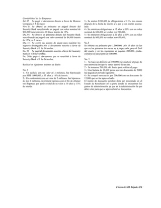 Contabilidad de las Empresas
Jul. 07 Se pagó el documento directo a favor de Monroe        3.- Se emiten $200,000 de obligaciones al 13%, tres meses
Company el 8 de mayo.                                         después de la fecha de interés a la par y con interés acumu-
Nov. 01 Se obtuvo un préstamo un pagaré directo del           lado.
Security Bank suscribiendo un pagaré con valor nominal de     4.- Se emitieron obligaciones a 15 años al 10% con un valor
$10,000 vencimiento a 90 días e interés de 18%.               nominal de 600,000 se venden por 500,000.
Dic. 01 Se obtuvo un préstamo directo del Security Bank       5.- Se emitieron obligaciones a 20 años al 10% con un valor
suscribiendo un pagaré con valor nominal de $4,000 interés    nominal de 800,000 se venden por 650,000,
de 15% y a 3 meses.
Dic. 31 Se corrió un asiento de ajuste para registrar los     No.4
ingresos devengados por el documento suscrito a favor de      Se obtiene un préstamo por 1,000,000 por 10 años de los
Security Bank el 1 de diciembre.                              que en los primeros tres no se va a pagar nada, pero al final
En. 30 Se pagó el documento suscrito a favor de Guaranty      del cuarto y en los siguientes se pagaran 200,000, produ-
Bank el 1 de noviembre.                                       ciéndose un descuento de 100,000.
En. 30Se pagó el documento que se suscribió a favor de
Security Bank el 1 de diciembre.                              No. 5
                                                              1.- Se hace un depósito de 100,000 para realizar el pago de
Realice los siguientes asientos de diario                     una amortización que se vence dentro de un año.
                                                              2.- Se tomaron 200,000 del fondo para realizar el pago.
No. 3                                                         3.- Una factura de 10,000 pesos con un descuento de 2,000
1.- Un edificio con un valor de 2 millones, fue hipotecado    fue pagada el período siguiente:
por RD$ 1,000,000, a 15 años y 18% de interés.                4.- Se compró mercancías por 200,000 con un descuento de
2.- Un condominio con un valor de 5 millones, fue hipoteca-   12,000 que no fue aprovechado.
do por 2 millones en primera hipoteca con el fin de obtener   El monto de descuento perdido debe ser presentado en el
otra hipoteca por parte o total de su valor a 10 años y 15%   Estado de Resultados en la parte donde se encuentran los
de interés.                                                   gastos de administración ya que es la administración la que
                                                              debe velar para que se aprovechen los descuentos.




                                                                                               Florencio Mll. Tejada-MA
 