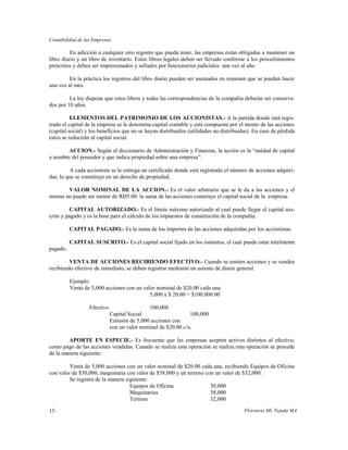 Contabilidad de las Empresas

          En adicción a cualquier otro registro que pueda tener, las empresas están obligadas a mantener un
libro diario y un libro de inventario. Estos libros legales deben ser llevado conforme a los procedimientos
prescritos y deben ser impresionados y sellados por funcionarios judiciales una vez al año.

         En la práctica los registros del libro diario pueden ser asentados en resumen que se pueden hacer
una vez al mes.

         La ley dispone que estos libros y todas las correspondencias de la compañía deberán ser conserva-
dos por 10 años.

          ELEMENTOS DEL PATRIMONIO DE LOS ACCIONISTAS.- A la partida donde está regis-
trado el capital de la empresa se le denomina capital contable y está compuesta por el monto de las acciones
(capital social) y los beneficios que no se hayan distribuidos (utilidades no distribuidas). En caso de pérdida
estos se reducirán al capital social.

        ACCION.- Según el diccionario de Administración y Finanzas, la acción es la “unidad de capital
a nombre del poseedor y que indica propiedad sobre una empresa”.

         A cada accionista se le entrega un certificado donde está registrado el número de acciones adquiri-
das, lo que se constituye en un derecho de propiedad.

       VALOR NOMINAL DE LA ACCION.- Es el valor arbitrario que se le da a las acciones y el
mismo no puede ser menor de RD5.00. la suma de las acciones construye el capital social de la empresa.

         CAPITAL AUTORIZADO.- Es el límite máximo autorizado al cual puede llegar el capital sus-
crito y pagado y es la base para el cálculo de los impuestos de constitución de la compañía.

          CAPITAL PAGADO.- Es la suma de los importes de las acciones adquiridas por los accionistas.

          CAPITAL SUSCRITO.- Es el capital social fijado en los estatutos, el cual puede estar totalmente
pagado.

         VENTA DE ACCIONES RECIBIENDO EFECTIVO.- Cuando se emiten acciones y se venden
recibiendo efectivo de inmediato, se deben registrar mediante un asiento de diario general.

          Ejemplo
          Venta de 5,000 acciones con un valor nominal de $20.00 cada una.
                                            5,000 x $ 20.00 = $100,000.00

                  Efectivo                   100,000
                             Capital Social                    100,000
                             Emisión de 5,000 acciones con
                             con un valor nominal de $20.00 c/u.

        APORTE EN ESPECIE.- Es frecuente que las empresas acepten activos distintos al efectivo,
como pago de las acciones vendidas. Cuando se realiza esta operación se realiza esta operación se procede
de la manera siguiente:

         Venta de 5,000 acciones con un valor nominal de $20.00 cada una, recibiendo Equipos de Oficina
con valor de $30,000, maquinaria con valor de $38,000 y un terreno con un valor de $32,000.
         Se registra de la manera siguiente:
                                    Equipos de Oficina               30,000
                                    Maquinarias                      38,000
                                    Terreno                          32,000

15                                                                                      Florencio Ml. Tejada MA
 