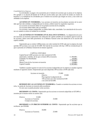 Contabilidad de las Empresas
         Los dividendos se pagan a los accionistas por el número de acciones que se posea en la empresa.
Por ejemplo si se decreta dividendo de $1,00 por acción indica que cada acción ha tenido ese monto de
beneficio y se multiplican los dividendos por el número de acciones que tengan un socio y esas serán sus
utilidades en la empresa.

         ACCIONES EN TESORERIA.- Las acciones en tesorería son las propias acciones de la socie-
dad, que han sido emitidas y readquiridas por la misma y deben reunir los siguientes requisitos:
         Las acciones en tesorería deben ser las propias acciones de la compañía.
         Las acciones deben haber sido ya emitidos.
         Las acciones, aunque readquiridas, no deben haber sido, canceladas. Las cancelación de las accio-
nes ser cuando se coloca en calidad de no emitidas.

         LAS ACCIONES EN TESORERIA EN EL BALANCE GENERAL.- La adquisición de accio-
nes (acciones en tesorería) representan una reducción del capital contable por un importe igual al costo de
las acciones, dicho costo debe presentarse en el Balance General como una deducción en la sección del
capital contable.

         Suponiendo que se emiten 2,000acciones con valor nominal de $100 cada una la empresa ha read-
quiridas 200 acciones a un costo de $15,000. Del total de las acciones sólo hay 1,800 en circulación por lo
que se presenta en la Balance General de la manera siguiente:


                           CAPITAL CONTABLE
         Capital Social 2,000 acciones con valor nominal de $100,
         autorizada y emitidas, de las que se tienen 200 en tesorería                    $ 200,000.-
         Utilidades No Distribuidas                                                         60,000.-
         TOTAL                                                                           $ 260,000.-
         Menos Costo de las Acciones en tesorería                                           25,000.-
         Capital Contable                                                                $ 285,000.-

        También se puede registrar el costo de las acciones readquiridas por la empresa se pueden registrar
mediante el siguiente asiento: (Suponiendo que sean adquiridas 200 acciones a $100 cada una).

                            Acciones en tesorería                        25,000
                                             Efectivo                           25,000
                                             Para registrar la adquisición de
                                             100 acciones con valor nominal de $100
                                             a un costo de $25,000.

           REMISION DE LAS ACCIONES EN TESORERIA.- Cuando se reemiten las acciones en teso-
rería., la cuenta de Acciones en tesorería debe acreditarse.
           En este caso se puede presentar varias acciones.

        REEMISION AL COSTO.- Suponiendo que las acciones en tesorería adquiridas en $25,000 se
reemiten por el mismo monto en asiento será:

         Efectivo                   25,000
                    Acciones en Tesorería                      25,000
                    Compra de acciones.

         REEMISION A UN PRECIO SUPERIOR AL COSTO.- Suponiendo que las acciones que se
recibieron por $28,000.

         Efectivo                            28,000
                    Acciones en Tesorería                      25,000

18                                                                                   Florencio Ml. Tejada MA
 