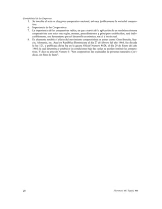 Contabilidad de las Empresas
     5.   Se inscribe el acta en el registro cooperativo nacional, así nace jurídicamente la sociedad coopera-
          tiva.
     6.   Importancia de las Cooperativas
     7.   La importancia de las cooperativas radica, en que a través de la aplicación de un verdadero sistema
          cooperativista con todas sus reglas, normas, procedimientos y principios establecidos, será indis-
          cutiblemente, una herramienta para el desarrollo económico, social e intelectual.
     8.   Es altamente notable el efecto del movimiento cooperativista en países como: Gran Bretaña, Sue-
          cia, Alemania, etc. Aquí en República Dominicana el día 27 de febrero del año 1964, fue dictada
          la ley 121, y publicada dicha ley en la gaceta Oficial Numero 8828, el día 29 de Enero del año
          1964; la cual determina y establece las condiciones bajo las cuales se pueden instituir las coopera-
          tivas. Y dice su articulo Numero 1: "Son cooperativas las sociedades de personas naturales o jurí-
          dicas, sin fines de lucro".




20                                                                                     Florencio Ml. Tejada MA
 