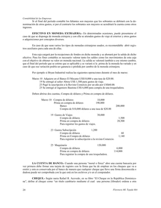 Contabilidad de las Empresas
          Si al final del período contable los faltantes son mayores que los sobrantes se debitará con la de-
nominación de otros gastos, si por el contrario los sobrantes son mayores se acreditará la cuenta como otros
ingresos.

         EFECTIVO EN MONEDA EXTRAJERA.- En determinadas ocasiones, puede presentarse el
caso de que se disponga de moneda extrajera y con ella se atienden gastos de viaje al exterior y otros gastos
o adquisiciones por conceptos diversos.

          En caso de que sean varios los tipos de monedas extranjeras usados, es recomendable abrir regis-
tros auxiliares para cada una de ellas.

          Esta caja cargará por la recepciones de fondos en dicha moneda y se abonará por la salida de dicho
efectivo. Para los fines contables es necesario valorar tanto los saldos como los movimientos de esta caja
con el objetivo de obtener su valor en moneda nacional. La salida se valorará también a ese mismo cambio,
que el final del período que se estime que es aplicable y se variará si la prima de la moneda ha variado y en
caso de que esa variación podría ser ganancia o pérdida por cambio de la moneda extranjera.

         Por ejemplo si Bryan Industrial realiza las siguientes operaciones durante el mes de marzo:

         Marzo 10 Adquiere en el Banco El Mocano US$10,000 a una tasa de $20.00.
               19 Se entregó al señor Abreu US$ 1,500 para gastos de viaje.
               23 Pagó la suscripción a la Revista Comercio por un año por US$60.00.
               25 Se entregó al ingeniero Bautista US$ 6,000 para compra de una troqueladora.

         Deben abrirse dos cuentas, Compra de dólares y Prima en compra de dólares.

                  Marzo 10 Compra de dólares                     10,000
                           Prima en compra de dólares           190,000
                                Banco                                                     200,000
                                Compra de $10,000 dólares a una tasa de $20.00

                           19 Gastos de Viajes                         30,000
                                  Compra de dólares                                         1,500
                                  Prima en compra de dólares                               28,500
                                  Para registrar los gastos de viajes.

                           23 Gastos Subscripción                1,200
                                  Compra de dólares                                           60
                                  Prima en Compra de dólares                                1,140
                                  Para registrar la subscripción a la revista Comercio.

                           25 Maquinaria                             120,000
                                 Compra de dólares                                       6,000
                                 Prima en compra de dólares                            114,000
                                 Para registrar la compra de una troqueladora.


         LA CUENTA DE BANCO.- Cuando una persona “moral o física” abre una cuenta bancaria por
vez primera debe firmar una tarjeta de registro con la firma que ha de emplear en los cheques que va a
emitir y esta es conservada por el banco de manera que cualquier cheque que lleve una firma desconocida o
dudosa puede ser comprobada con la que está en los archivos y/o en el computador.

         CHEQUE.- Según narra Rafael R. Acevedo, en su libro “El Cheque en la República Dominica-
na”, define al cheque como “un título cambiario mediante el cual una persona (librador) ordena a otra


24                                                                                    Florencio Ml. Tejada MA
 