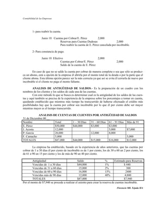 Contabilidad de las Empresas




         1- para reabrir la cuenta.

                  Junio 10 Cuentas por Cobrar/E. Pérez           2,000
                                Reservas para Cuentas Dudosas                    2,000
                                Para reabrir la cuenta de E. Pérez cancelada por incobrable.

         2- Para constancia de pago.

                  Junio 10 Efectivo                             2,000
                                 Cuentas por Cobrar/E. Pérez                     2,000
                                 Saldo de la cuenta de E. Pérez

         En caso de que no se salde la cuenta por cobrar de manera completa o sea que sólo se produz-
ca un abono, está a opción de la empresa él abrirla por el monto total de la deuda o por la parte que el
cliente abona. Esta última opción parece ser la más correcta ya que así se evita él cerrarla de nuevo por
incobrable sí el cliente no paga el monto faltante.

         ANALISIS DE ANTIGÜEDAD DE SALDOS.- Es la preparación de un cuadro con los
nombres de los clientes y los saldos de cada una de las cuentas.
         Con este método lo que se busca es determinar cual es la antigüedad de los saldos de las cuen-
tas y aquí también se precisa de la experiencia de la empresa sobre los porcentajes a tomar en cuenta,
quedando establecido que mientras más tiempo ha transcurrido de haberse efectuado el crédito más
posibilidades hay que la cuenta por cobrar sea incobrable por lo que él por ciento debe ser mayor
mientras mayor es el tiempo transcurrido.

            ANALISIS DE CUENTAS DE CLIENTES POR ANTIGÜEDAD DE SALDOS
31 de Diciembre 00 __
Nombre                Total     1 – 30 Días 31 – 60 Días 61 – 91 Días Más de 91
E. Pérez              $50,000   $44,000     $3,000       $3,000
J. Acosta             12,000                             5,000        $7,000
P. García             20,000                12,000       8,000
F. Camacho            5,000                                           5,000
TOTALES               $87,000   $44,000     $15,000      $16,000      $12,000

        La empresa ha establecido, basado en la experiencia de años anteriores, que las cuentas por
cobrar de 1 a 30 días él por ciento de incobrable es de 1 por ciento, los de 30 a 60 un 2 por ciento, los
de 61 a 90 un 15 por ciento y los de más de 90 un 40 por ciento.

        Antigüedad                             Saldo                    %       Estimado para Reservas
        Vencidas de 1 a 30 días                $44,000                  1%              $ 440
        Vencidas de 31 a 60 días                15,000                  2%                 300
        Vencidas de 60 a 90 días                16,000                  15%               2400
        Vencidas más de 90 días                 12,000                  40%              4,800
        TOTALES                                $87,000                                  $7,940
Por el monto de $7,940 se procede a realizar el asiento para crear la reserva de cuentas incobrable.
                                                                                  Florencio Mll. Tejada-MA
 